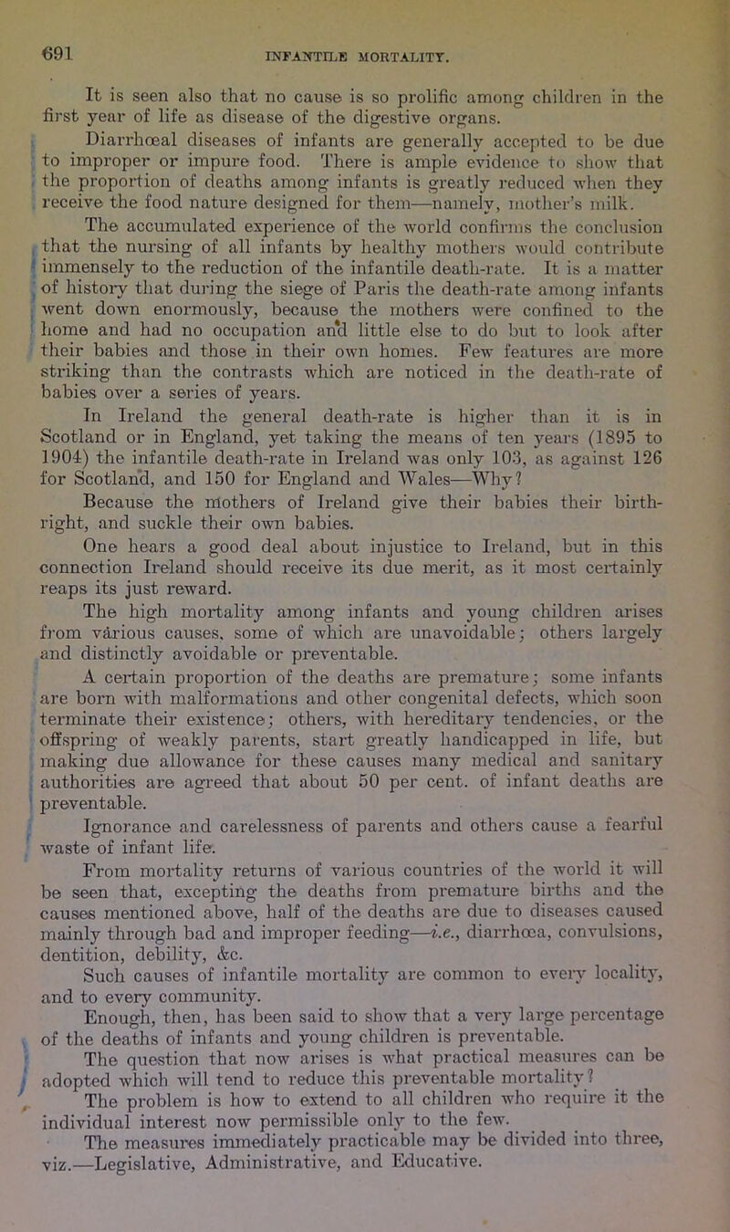 It is seen also that no cause is so prolific among children in the first year of life as disease of the digestive organs. Diarrhoeal diseases of infants are generally accepted to be due to improper or impure food. There is ample evidence to show that the proportion of deaths among infants is greatly reduced when they receive the food nature designed for them—namely, mother’s milk. The accumulated experience of the world confirms the conclusion that the nursing of all infants by healthy mothers would contribute immensely to the reduction of the infantile death-rate. It is a matter of history that during the siege of Paris the death-rate among infants went down enormously, because the mothers were confined to the home and had no occupation and little else to do but to look after their babies and those in their own homes. Few features are more striking than the contrasts which are noticed in the death-rate of babies over a series of years. In Ireland the general death-rate is higher than it is in Scotland or in England, yet taking the means of ten years (1895 to 1904) the infantile death-rate in Ireland was only 103, as against 126 for Scotland, and 150 for England and Wales—Why? Because the mothers of Ireland give their babies their birth- right, and suckle their own babies. One hears a good deal about injustice to Ireland, but in this connection Ireland should receive its due merit, as it most certainly reaps its just reward. The high mortality among infants and young children arises from various causes, some of which are unavoidable; others largely and distinctly avoidable or preventable. A certain proportion of the deaths are premature; some infants are born with malformations and other congenital defects, which soon terminate their existence; others, with hereditary tendencies, or the offspring of weakly parents, start greatly handicapped in life, but making due allowance for these causes many medical and sanitary authorities are agreed that about 50 per cent, of infant deaths are preventable. Ignorance and carelessness of parents and others cause a fearful waste of infant life. From mortality returns of various countries of the world it will be seen that, excepting the deaths from premature births and the causes mentioned above, half of the deaths are due to diseases caused mainly through bad and improper feeding—i.e., diarrhoea, convulsions, dentition, debility, &c. Such causes of infantile mortality are common to every locality, and to every community. Enough, then, has been said to show that a very large percentage of the deaths of infants and young children is preventable. The question that now arises is what practical measures can be adopted which will tend to reduce this preventable mortality ? The problem is how to extend to all children who require it the individual interest now permissible only to the few. The measures immediately practicable may be divided into three, viz.—Legislative, Administrative, and Educative.