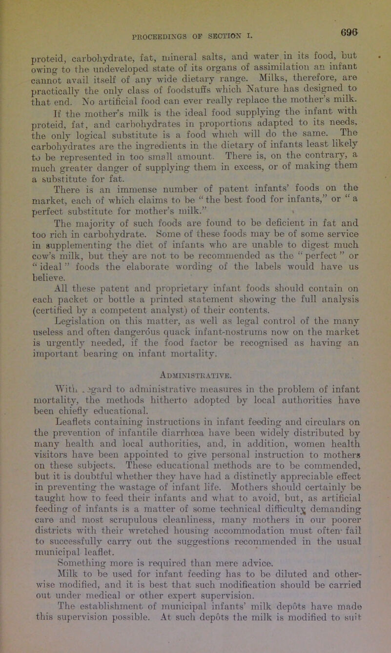 proteid, carbohydrate, fat, mineral salts, and water in its food, but owing to the undeveloped state of its organs of assimilation an infant cannot avail itself of any wide dietary range. Milks, therefore, are practically the only class of foodstuffs which Nature has designed to that end. No artificial food can ever really replace the mother’s milk. If the mother’s milk is the ideal food supplying the infant with proteid, fat, and carbohydrates in proportions adapted to its needs, the only logical substitute is a food which will do the same. The carbohydrates are the ingredients in the dietary of infants least likely t-o be represented in too small amount. There is, on the contrary, a much greater danger of supplying them in excess, or of making them a substitute for fat. There is an immense number of patent infants’ foods on the market, each of which claims to be “the best food for infants,' or a perfect substitute for mother’s milk.” The majority of such foods are found to be deficient in fat and too rich in carbohydrate. Some of these foods may be of some service in supplementing the diet of infants who are unable to digest much cow’s milk, but they are not to be recommended as the “ perfect ” or “ ideal ” foods the elaborate wording of the labels would have us believe. All these patent and proprietary infant foods should contain on each packet or bottle a printed statement showing the full analysis (certified by a competent analyst) of their contents. Legislation on this matter, as well as legal control of the many useless and often dangerous quack infant-nostrums now on the market is urgently needed, if the food factor be recognised as having an important bearing on infant mortality. Administrative. With .egard to administrative measures in the problem of infant mortality, the methods hitherto adopted by local authorities have been chiefly educational. Leaflets containing instructions in infant feeding and circulars on the prevention of infantile diarrhoea have been widely distributed by many healtli and local authorities, and, in addition, women health visitors have been appointed to give personal instruction to mothers on these subjects. These educational methods are to be commended, but it is doubtful whether they have had a distinctly appreciable effect in preventing the wastage of infant life. Mothers should certainly be taught how to feed their infants and what to avoid, but, as artificial feeding of infants is a matter of some technical difficulty demanding care and most scrupulous cleanliness, many mothers in our poorer districts with their wretched housing accommodation must often- fail to successfully carry out the suggestions recommended in the usual municipal leaflet. Something more is required than mere advice. Milk to be used for infant feeding has to be diluted and other- wise modified, and it is best that such modification should be carried out under medical or other expert supervision. The establishment of municipal infants’ milk depots have made this supervision possible. At such depots the milk is modified to suit