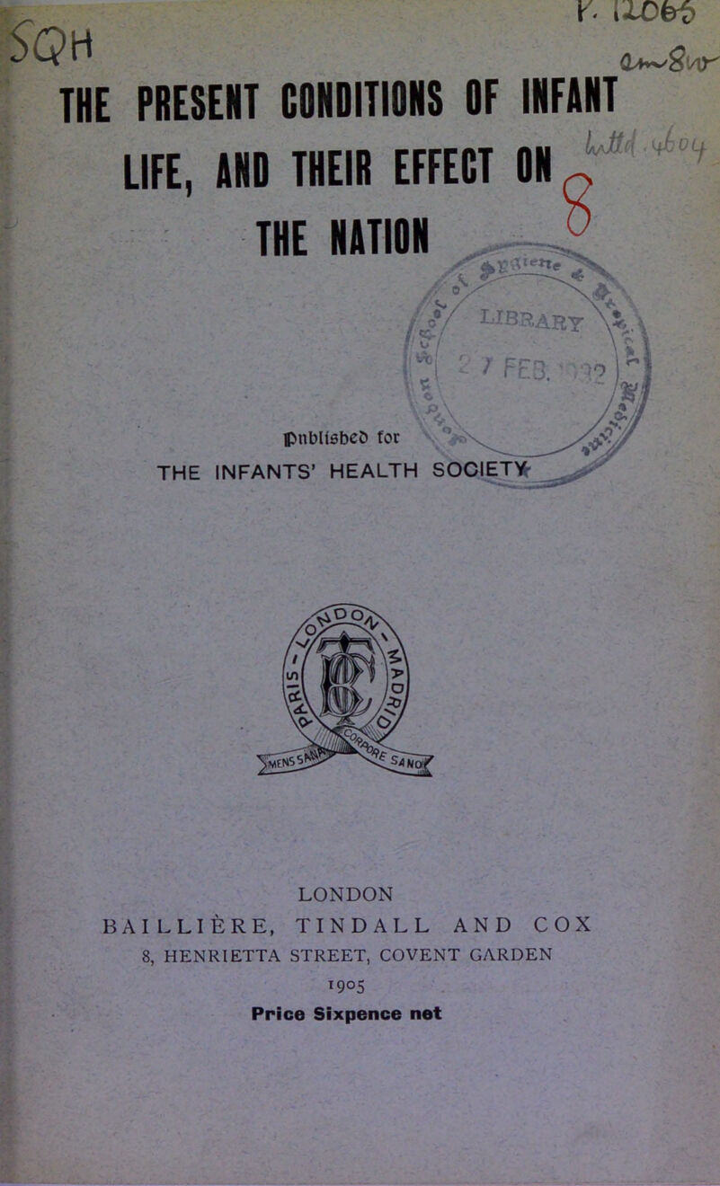 S(?H X' l±Obi> THE PRESENT CONDITIONS OF INFANT IjJH .ifJbOLj. LIFE, AND THEIR EFFECT ON THE NATION publishes for THE INFANTS’ HEALTH SOCIETY LONDON BAI LLIERE, TINDALL AND COX 8, HENRIETTA STREET, COVENT GARDEN i9°S Price Sixpence net