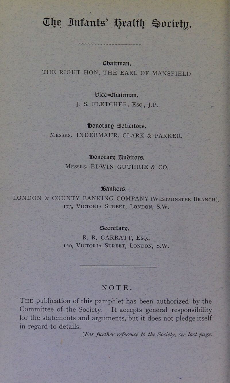 ®I}H Infants’ Ijtaltlj Sunicty Chairman. THE RIGHT HON. THE EARL OF MANSFIELD l/Ice=CbaIrman. J. S. FLETCHER, Esq., J.P. Ibonorarg Solicitors. Messrs. 1NDERMAUR, CLARK & PARKER. Ibonorarg Bubttors. Messrs. EDWIN GUTHRIE & CO. bankers. LONDON & COUNTY BANKING COMPANY (Westminster Branch), 173, Victoria Street, London, S.W. Secretary. R. R. GARRATT, Esq., 120, Victoria Street, London, S.W. NOTE. The publication of this pamphlet has been authorized by the Committee of the Society. It accepts general responsibility for the statements and arguments, but it does not pledge itself in regard to details. [For further reference to the Society, see last page.