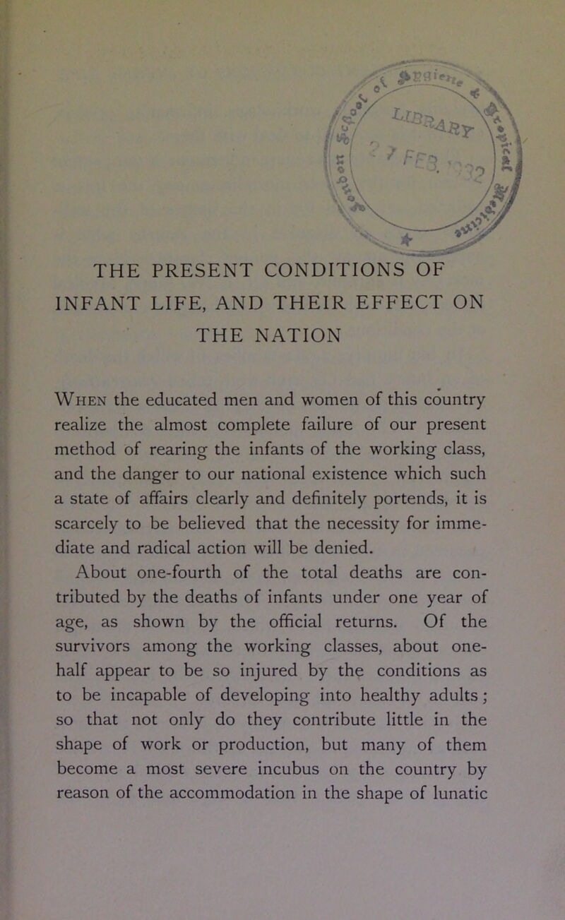THE PRESENT CONDITIONS OF INFANT LIFE, AND THEIR EFFECT ON THE NATION When the educated men and women of this country realize the almost complete failure of our present method of rearing the infants of the working class, and the danger to our national existence which such a state of affairs clearly and definitely portends, it is scarcely to be believed that the necessity for imme- diate and radical action will be denied. About one-fourth of the total deaths are con- tributed by the deaths of infants under one year of age, as shown by the official returns. Of the survivors among the working classes, about one- half appear to be so injured by the conditions as to be incapable of developing into healthy adults; so that not only do they contribute little in the shape of work or production, but many of them become a most severe incubus on the country by reason of the accommodation in the shape of lunatic