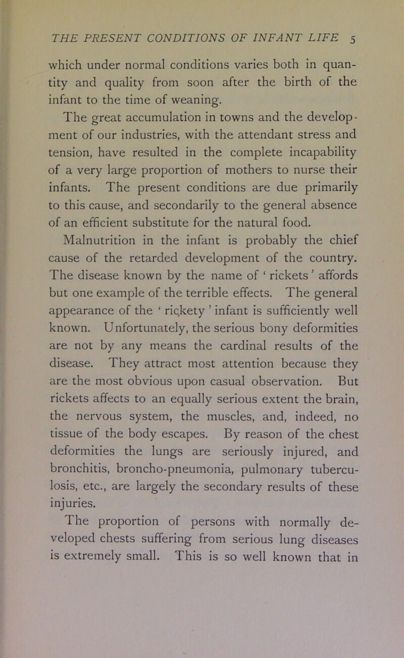 which under normal conditions varies both in quan- tity and quality from soon after the birth of the infant to the time of weaning. The great accumulation in towns and the develop- ment of our industries, with the attendant stress and tension, have resulted in the complete incapability of a very large proportion of mothers to nurse their infants. The present conditions are due primarily to this cause, and secondarily to the general absence of an efficient substitute for the natural food. Malnutrition in the infant is probably the chief cause of the retarded development of the country. The disease known by the name of ‘ rickets ’ affords but one example of the terrible effects. The general appearance of the ‘ rickety ’ infant is sufficiently well known. Unfortunately, the serious bony deformities are not by any means the cardinal results of the disease. They attract most attention because they are the most obvious upon casual observation. But rickets affects to an equally serious extent the brain, the nervous system, the muscles, and, indeed, no tissue of the body escapes. By reason of the chest deformities the lungs are seriously injured, and bronchitis, broncho-pneumonia, pulmonary tubercu- losis, etc., are largely the secondary results of these injuries. The proportion of persons with normally de- veloped chests suffering from serious lung diseases is extremely small. This is so well known that in