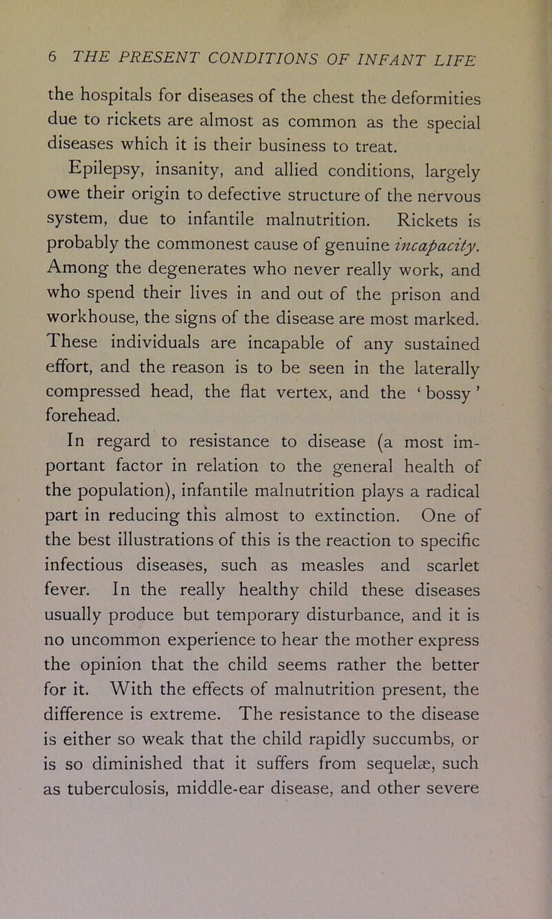 the hospitals for diseases of the chest the deformities due to rickets are almost as common as the special diseases which it is their business to treat. Epilepsy, insanity, and allied conditions, largely owe their origin to defective structure of the nervous system, due to infantile malnutrition. Rickets is probably the commonest cause of genuine incapacity. Among the degenerates who never really work, and who spend their lives in and out of the prison and workhouse, the signs of the disease are most marked. These individuals are incapable of any sustained effort, and the reason is to be seen in the laterally compressed head, the flat vertex, and the ‘ bossy ’ forehead. In regard to resistance to disease (a most im- portant factor in relation to the general health of the population), infantile malnutrition plays a radical part in reducing this almost to extinction. One of the best illustrations of this is the reaction to specific infectious diseases, such as measles and scarlet fever. In the really healthy child these diseases usually produce but temporary disturbance, and it is no uncommon experience to hear the mother express the opinion that the child seems rather the better for it. With the effects of malnutrition present, the difference is extreme. The resistance to the disease is either so weak that the child rapidly succumbs, or is so diminished that it suffers from sequelae, such as tuberculosis, middle-ear disease, and other severe