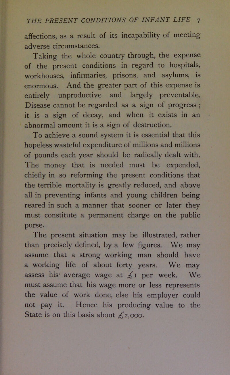 affections, as a result of its incapability of meeting adverse circumstances. Taking the whole country through, the expense of the present conditions in regard to hospitals, workhouses, infirmaries, prisons, and asylums, is enormous. And the greater part of this expense is entirely unproductive and largely preventable. Disease cannot be regarded as a sign of progress ; it is a sign of decay, and when it exists in an abnormal amount it is a sign of destruction. To achieve a sound system it is essential that this hopeless wasteful expenditure of millions and millions of pounds each year should be radically dealt with. The money that is needed must be expended, chiefly in so reforming the present conditions that the terrible mortality is greatly reduced, and above all in preventing infants and young children being reared in such a manner that sooner or later they must constitute a permanent charge on the public purse. The present situation may be illustrated, rather than precisely defined, by a few figures. We may assume that a strong working man should have a working life of about forty years. We may assess his- average wage at £1 per week. We must assume that his wage more or less represents the value of work done, else his employer could not pay it. Hence his producing value to the State is on this basis about £2,000.