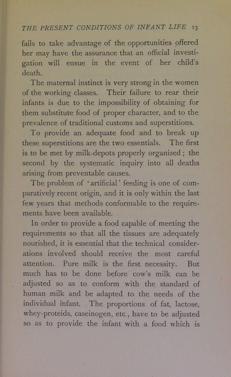 fails to take advantage of the opportunities offered her may have the assurance that an official investi- gation will ensue in the event of her child’s death. The maternal instinct is very strong in the women of the working classes. Their failure to rear their infants is due to the impossibility of obtaining for them substitute food of proper character, and to the prevalence of traditional customs and superstitions. To provide an adequate food and to break up these superstitions are the two essentials. The first is to be met by milk-depots properly organized ; the second by the systematic inquiry into all deaths arising from preventable causes. The problem of ‘ artificial ’ feeding is one of com- paratively recent origin, and it is only within the last few years that methods conformable to the require- ments have been available. In order to provide a food capable of meeting the requirements so that all the tissues are adequately nourished, it is essential that the technical consider- ations involved should receive the most careful attention. Pure milk is the first necessity. But much has to be done before cow’s milk can be adjusted so as to conform with the standard of human milk and be adapted to the needs of the individual infant. The proportions of fat, lactose, whey-proteids, caseinogen, etc., have to be adjusted so as to provide the infant with a food which is