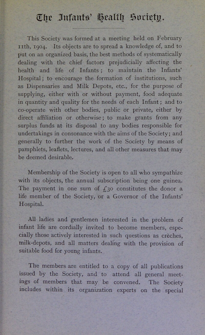 Slje Jnfanfs’ ©calil; Suricty. This Society was formed at a meeting held on February nth, 1904. Its objects are to spread a knowledge of, and to put on an organized basis, the best methods of systematically dealing with the chief factors prejudicially affecting the health and life of Infants ; to maintain the Infants’ Hospital; to encourage the formation of institutions, such as Dispensaries and Milk Depots, etc., for the purpose of supplying, either with or without payment, food adequate in quantity and quality for the needs of each Infant; and to co-operate with other bodies, public or private, either by direct affiliation or otherwise; to make grants from any surplus funds at its disposal to any bodies responsible for undertakings in consonance with the aims of the Society; and generally to further the work of the Society by means of pamphlets, leaflets, lectures, and all other measures that may be deemed desirable. Membership of the Society is open to all who sympathize with its objects, the annual subscription being one guinea. The payment in one sum of £30 constitutes the donor a life member of the Society, or a Governor of the Infants’ Hospital. All ladies and gentlemen interested in the problem of infant life are cordially invited to become members, espe- cially those actively interested in such questions as creches, milk-depots, and all matters dealing with the provision of suitable food for young infants. The members are entitled to a copy of all publications issued by the Society, and to attend all general meet- ings of members that may be convened. The Society includes within its organization experts on the special