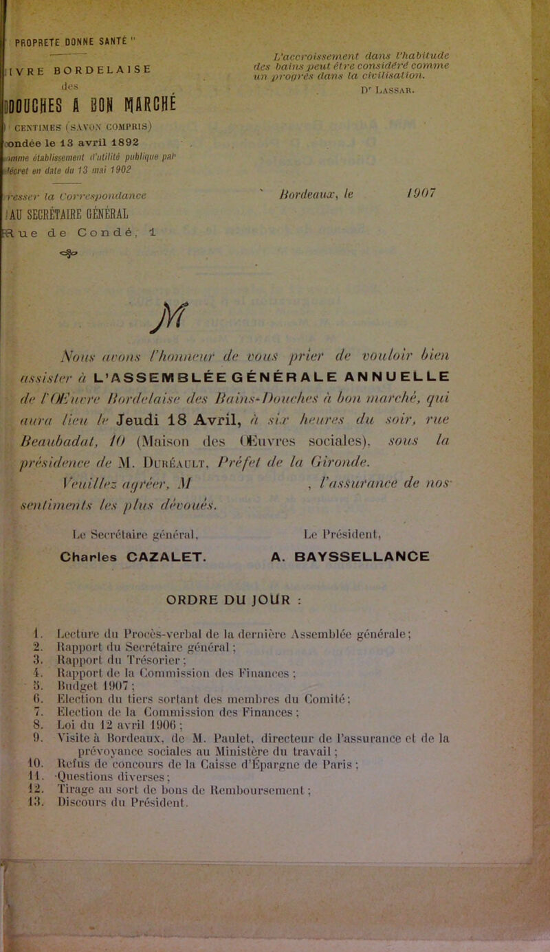 PROPRETE DONNE SANTÉ  KVRE BORDELAISE des pDCHES A SON NIORGHÉ !' CENTIMES (s.VVOX COMPRIS) oondée le 13 avril 1892 tÊimme éublissemeiit irulilità publique pel' Mcrel en date du 13 mai 1902 iresser la Correxponctance /AU SECRÉTAIRE GÉNÉRAL vlue de Condé, 1 \oiis- avons rhonnvuv de vous prier de vouloir bien ffssis/er à L’ASSEMBLÉE GÉNÉRALE ANNUELLE de l'ü/uivre Hordelaise des liains^Douches à bon mnrc/iê, qui aura lieu le Jeudi 18 Avril, à sir heures du soir, rue lîeaubadal, 10 (Maison des (IKiivres sociales), sous la présidence de M. Dl’héault, Dréfet de la Gironde. Veuillez aijréer, M , Vassurance de nos- sen/imen/s les plus dévoués. Lo Secrétaire général, Le Président, Charles CAZALET. A. BAYSSELLANCE ORDRE DU JOUR : 1. Lecture dn Procès-verbal de lu dernière Assemblée générale; 2. Rapport du Secrétaire général ; 3. Rapport du Trésorier; 4. Rapport de la Comniission des Finances ; 3. Riidget 1!)()7; (). Election du tiers sortant des membres du Comité; 7. Election de la Commission des Finances ; 8. Loi du 12 avril l!)0(i ; t). Visite à Hordeaux, de M. Paulet, directeur de l’assurance et de la prévoyance sociales au Ministère du travail ; 10. Refus de concours de la Caisse d’ivpargne de Paris ; 11. Questions diverses; 12. Tirage au sort de bons de Remboursenumt ; 13. Discours du Président. L’accroissement dans l’habitude des bains peut être considéré comme un jirogrês dans la civilisation. n' Lassar. Jiordeaua-y le 1907