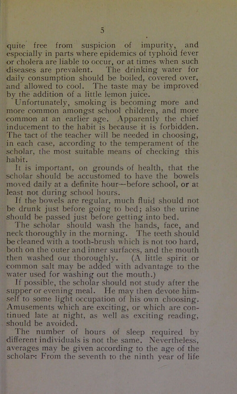 0 quite free from suspicion of impurity, and especially in parts where epidemics of typhoid fever or cholera are liable to occur, or at times when such diseases are prevalent. The drinking water for daily consumption should be boiled, covered over, and allowed to cool. The taste may be improved by the addition of a little lemon juice. Unfortunately, smoking is becoming more and more common amongst school children, and more common at an earlier age. Apparently the chief inducement to the habit is because it is forbidden. The tact of the teacher will be needed in choosing, in each case, according to the temperament of the scholar, the most suitable means of checking this habit. It is important, on grounds of health, that the scholar should be accustomed to have the bowels moved daily at a definite hour—before school, or at least not during school hours. If the bowels are regular, much fluid should not be drunk just before going to bed; also the urine shc>uld be passed just before getting into bed. The scholar should wash the hands, face, and neck thoroughly in the morning. The teeth should be cleaned with a tooth-brush Avhich is not too hard, both on the outer and inner surfaces, and the mouth then washed out thoroughly. (A little spirit or common salt may be added with advantage to the water used for washing out the mouth.) If possible, the scholar should not study after the supper or evening meal. He may then devote him- self to some light occupation of his own choosing. Amusements which are exciting, or which are con- tinued late at night, as well as exciting reading, should be avoided. The number of hours of sleep required by different individuals is not the same. Nevertheless, averages may be given according to the age of the scholar*: From the seventh to the ninth year of life