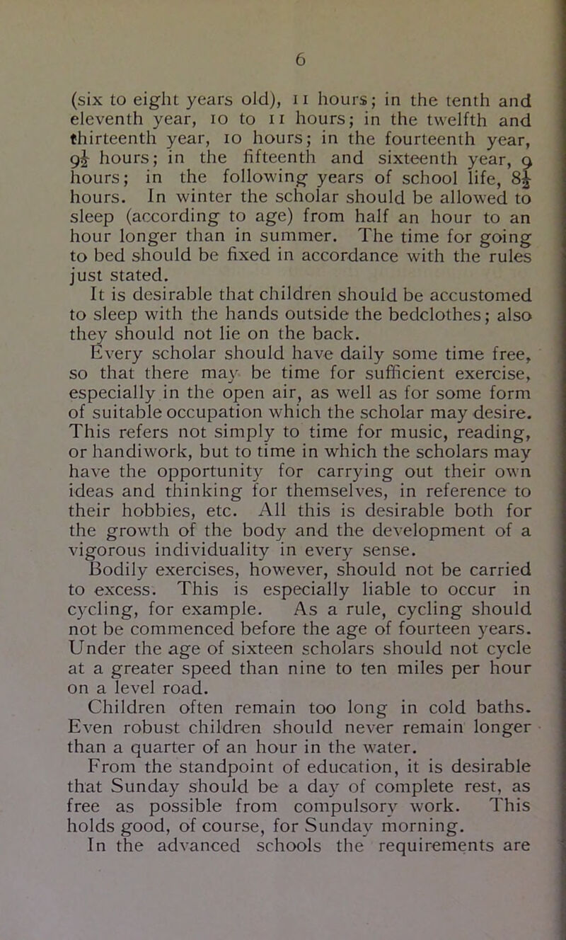 (six to eight years old), ii hours; in the tenth and eleventh year, lo to ii hours; in the twelfth and thirteenth year, lo hours; in the fourteenth year, 9^ hours; in the fifteenth and sixteenth year, a hours; in the following years of school life, hours. In winter the scholar should be allowed to sleep (according to age) from half an hour to an hour longer than in summer. The time for going to bed should be fixed in accordance with the rules just stated. It is desirable that children should be accustomed to sleep with the hands outside the bedclothes; also they should not lie on the back. Every scholar should have daily some time free, so that there ma}' be time for sufficient exercise, especially in the open air, as well as for some form of suitable occupation which the scholar may desire. This refers not simply to time for music, reading, or handiwork, but to time in which the scholars may have the opportunity for carrying out their own ideas and thinking for themselves, in reference to their hobbies, etc. All this is desirable both for the growth of the body and the development of a vigorous individuality in every sense. Bodily exercises, however, should not be carried to excess. This is especially liable to occur in cycling, for example. As a rule, cycling should not be commenced before the age of fourteen years. Under the age of sixteen scholars should not cycle at a greater speed than nine to ten miles per hour on a level road. Children often remain too long in cold baths. Even robust children should never remain longer than a quarter of an hour in the water. From the standpoint of education, it is desirable that Sunday should be a day of complete rest, as free as possible from compulsorv work. This holds good, of course, for Sunday morning. In the advanced schools the requirements are