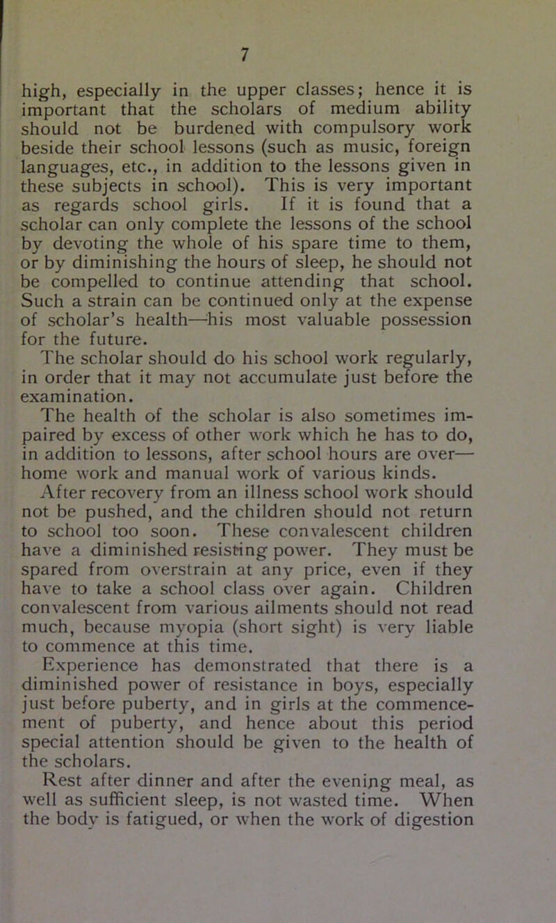 high, especially in the upper classes; hence it is important that the scholars of medium ability should not be burdened with compulsory work beside their school lessons (such as music, foreign languages, etc., in addition to the lessons given in these subjects in school). This is very important as regards school girls. If it is found that a scholar can only complete the lessons of the school by devoting the whole of his spare time to them, or by diminishing the hours of sleep, he should not be compelled to continue attending that school. Such a strain can be continued only at the expense of scholar’s health—^his most valuable possession for the future. The scholar should do his school work regularly, in order that it may not accumulate just before the examination. The health of the scholar is also sometimes im- paired by excess of other work which he has to do, in addition to lessons, after school hours are over— home work and manual work of various kinds. After recovery from an illness school work should not be pushed, and the children should not return to school too soon. These convalescent children have a diminished resisting power. They must be spared from overstrain at any price, even if they have to take a school class over again. Children convalescent from various ailments should not read much, because myopia (short sight) is very liable to commence at this time. Experience has demonstrated that there is a diminished power of resistance in boys, especially just before puberty, and in girls at the commence- ment of puberty, and hence about this period special attention should be given to the health of the scholars. Rest after dinner and after the evenipg meal, as well as sufficient sleep, is not wasted time. When the body is fatigued, or when the work of digestion