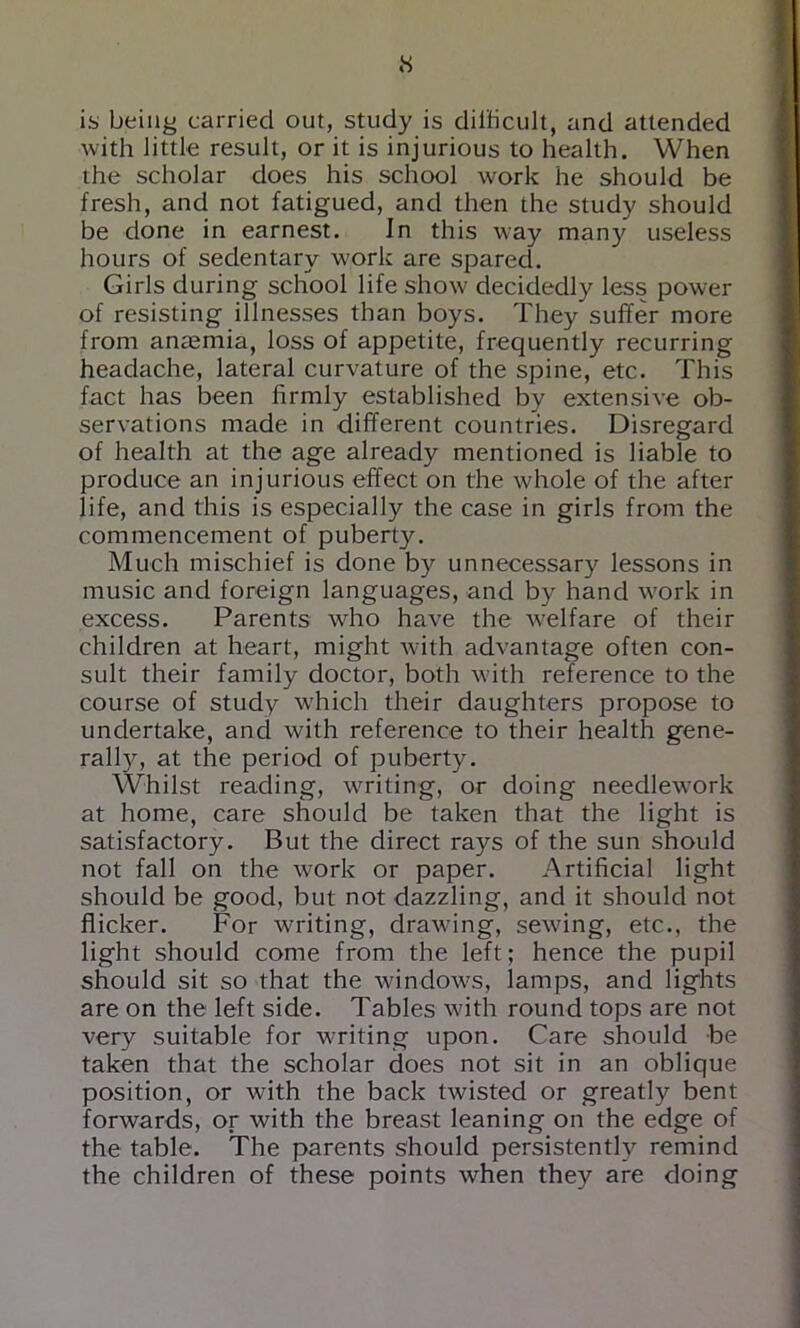 is being carried out, study is dilbcult, and attended with little result, or it is injurious to health. When the scholar does his school work he should be fresh, and not fatigued, and then the study should be done in earnest. In this way many useless hours of sedentary work are spared. Girls during school life show decidedly less power of resisting illnesses than boys. They suffer more from anaemia, loss of appetite, frequently recurring headache, lateral curvature of the spine, etc. This fact has been firmly established by extensive ob- servations made in different countries. Disregard of health at the age already mentioned is liable to produce an injurious effect on the whole of the after life, and this is especially the case in girls from the commencement of puberty. Much mischief is done by unnecessary lessons in music and foreign languages, and by hand work in excess. Parents who have the welfare of their children at heart, might with advantage often con- sult their family doctor, both with reference to the course of study which their daughters propose to undertake, and with reference to their health gene- rally, at the period of puberty. Whilst reading, writing, or doing needlework at home, care should be taken that the light is satisfactory. But the direct rays of the sun should not fall on the work or paper. Artificial light should be good, but not dazzling, and it should not flicker. For writing, drawing, sewing, etc., the light should come from the left; hence the pupil should sit so that the windows, lamps, and lights are on the left side. Tables with round tops are not very suitable for writing upon. Care should be taken that the scholar does not sit in an oblique position, or with the back twisted or greatly bent forwards, or with the breast leaning on the edge of the table. The parents should persistently remind the children of these points when they are doing