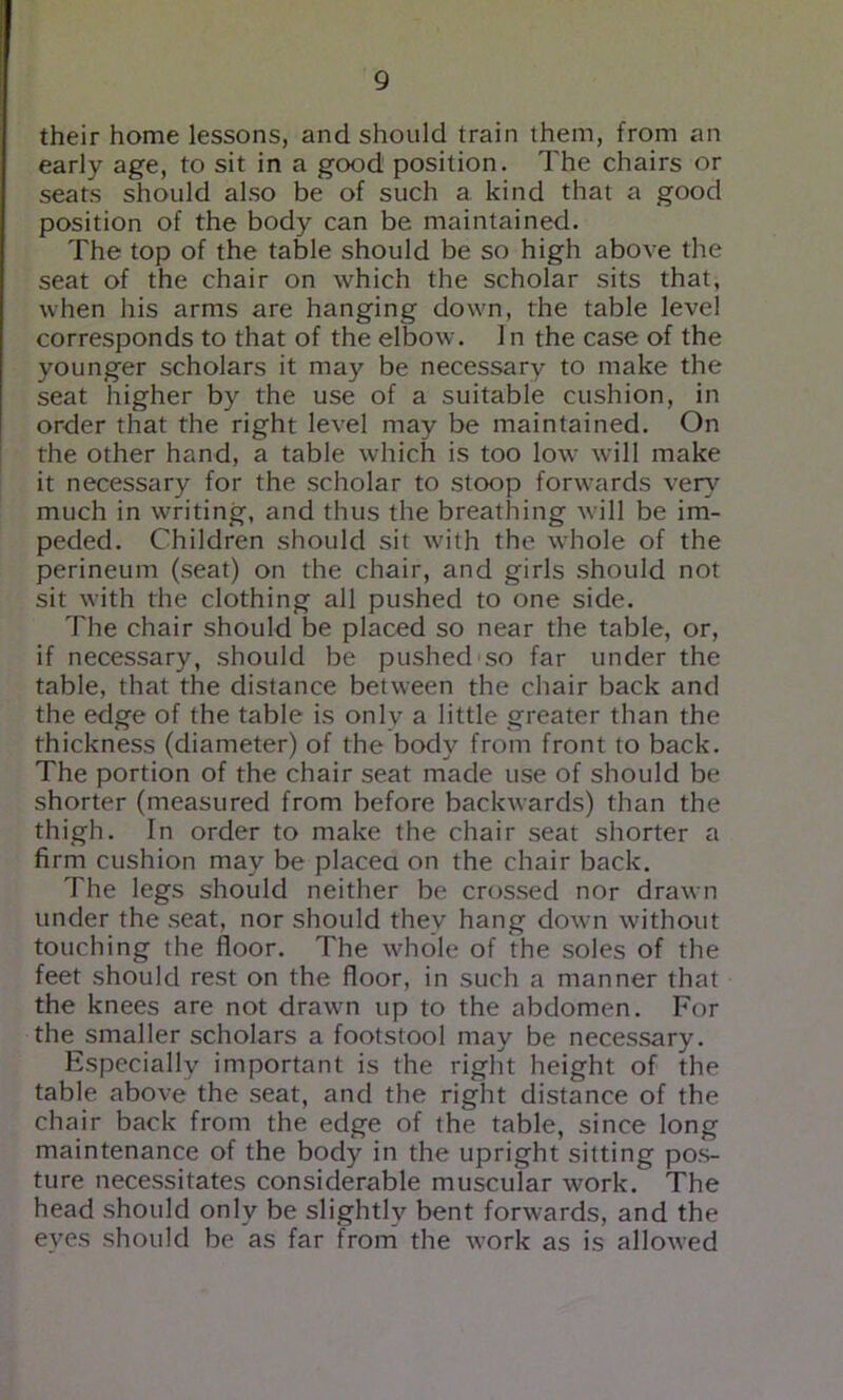 their home lessons, and should train them, from an early age, to sit in a good position. The chairs or seats should also be of such a kind that a good position of the body can be maintained. The top of the table should be so high above the seat of the chair on which the scholar sits that, when his arms are hanging down, the table level corresponds to that of the elbow. In the case of the younger scholars it may be necessary to make the seat higher by the use of a suitable cushion, in order that the right level may be maintained. On the other hand, a table which is too low will make it necessary for the scholar to stoop forwards ver\' much in writing, and thus the breathing will be im- peded. Children should sit with the whole of the perineum (seat) on the chair, and girls should not sit with the clothing all pushed to one side. The chair should be placed so near the table, or, if necessary, should be pushed so far under the table, that the distance between the chair back and the edge of the table is only a little greater than the thickness (diameter) of the body from front to back. The portion of the chair seat made use of should be shorter (measured from before backwards) than the thigh. In order to make the chair seat shorter a firm cushion may be placea on the chair back. The legs should neither be crossed nor drawn under the seat, nor should they hang down without touching the floor. The whole of the soles of the feet should rest on the floor, in such a manner that the knees are not drawn up to the abdomen. For the smaller scholars a footstool may be necessary. Especially important is the right height of the table above the seat, and the right distance of the chair back from the edge of the table, since long maintenance of the body in the upright sitting pos- ture necessitates considerable muscular work. The head should only be slightly bent forwards, and the eyes should be as far from the work as is allowed