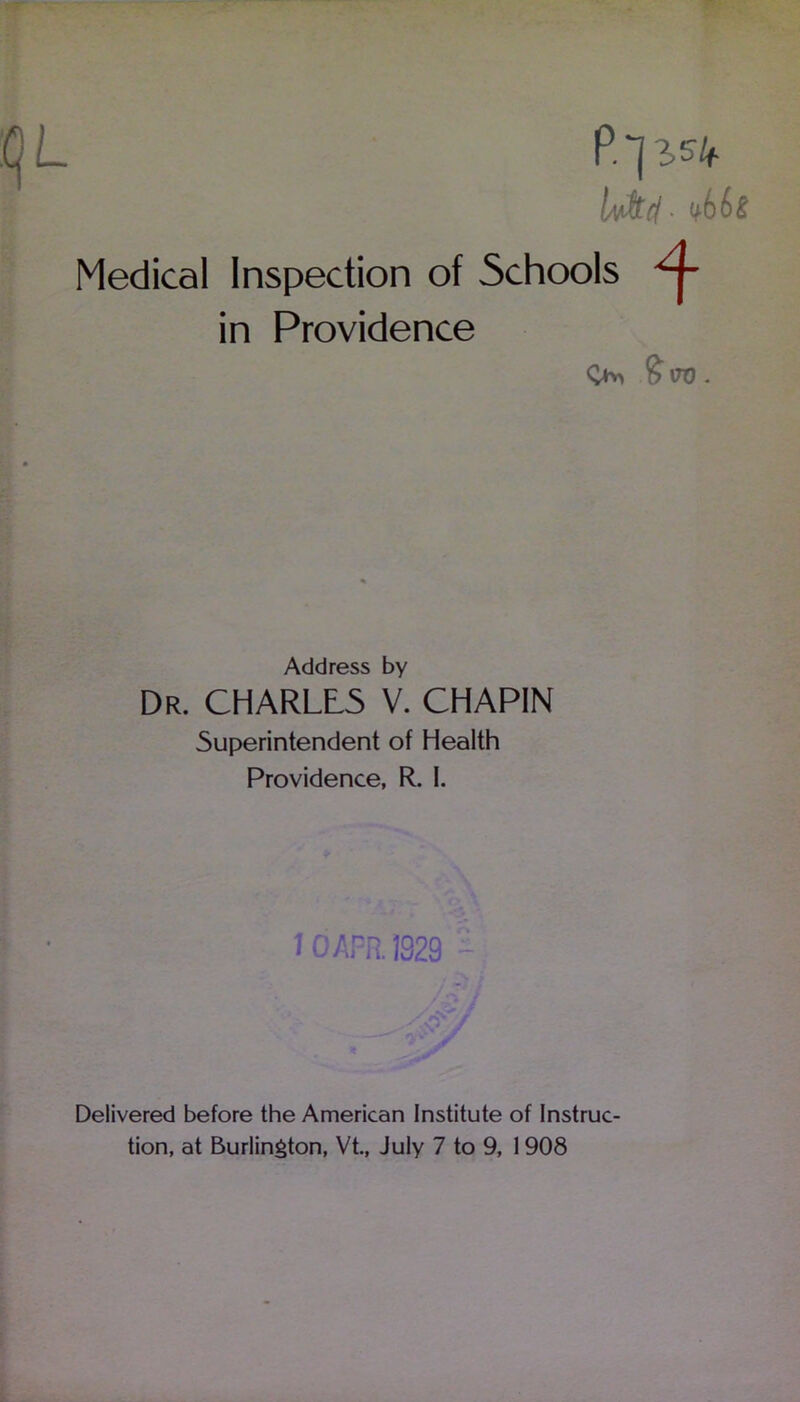 L P.'JlSk Iv&c/■ Medical Inspection of Schools in Providence <>> £ iro. Address by Dr. CHARLtS V. CHAPIN Superintendent of Health Providence, R. I. IOAFR1929 Delivered before the American Institute of Instruc-