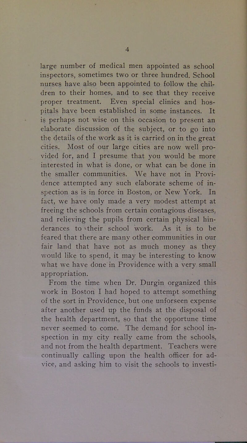 large number of medical men appointed as school inspectors, sometimes two or three hundred. School nurses have also been appointed to follow the chil- dren to their homes, and to see that they receive proper treatment. Even special clinics and hos- pitals have been established in some instances. It is perhaps not wise on this occasion to present an elaborate discussion of the subject, or to go into the details of the work as it is carried on in the great cities. Most of our large cities are now well pro- vided for, and I presume that you would be more interested in what is done, or what can be done in the smaller communities. We have not in Provi- dence attempted any such elaborate scheme of in- spection as is in force in Boston, or New York. In fact, we have only made a very modest attempt at freeing the schools from certain contagious diseases, and relieving the pupils from certain physical hin- derances to 'their school work. As it is to be feared that there are many other communities in our fair land that have not as much money as they would like to spend, it may be interesting to know what we have done in Providence with a very small appropriation. From the time when Dr. Durgin organized this work in Boston I had hoped to attempt something of the sort in Providence, but one unforseen expense after another used up the funds at the disposal of the health department, so that the opportune time never seemed to come. The demand for school in- spection in my city really came from the schools, and not from the health department. Teachers were continually calling upon the health officer for ad- vice, and asking him to visit the schools to investi-