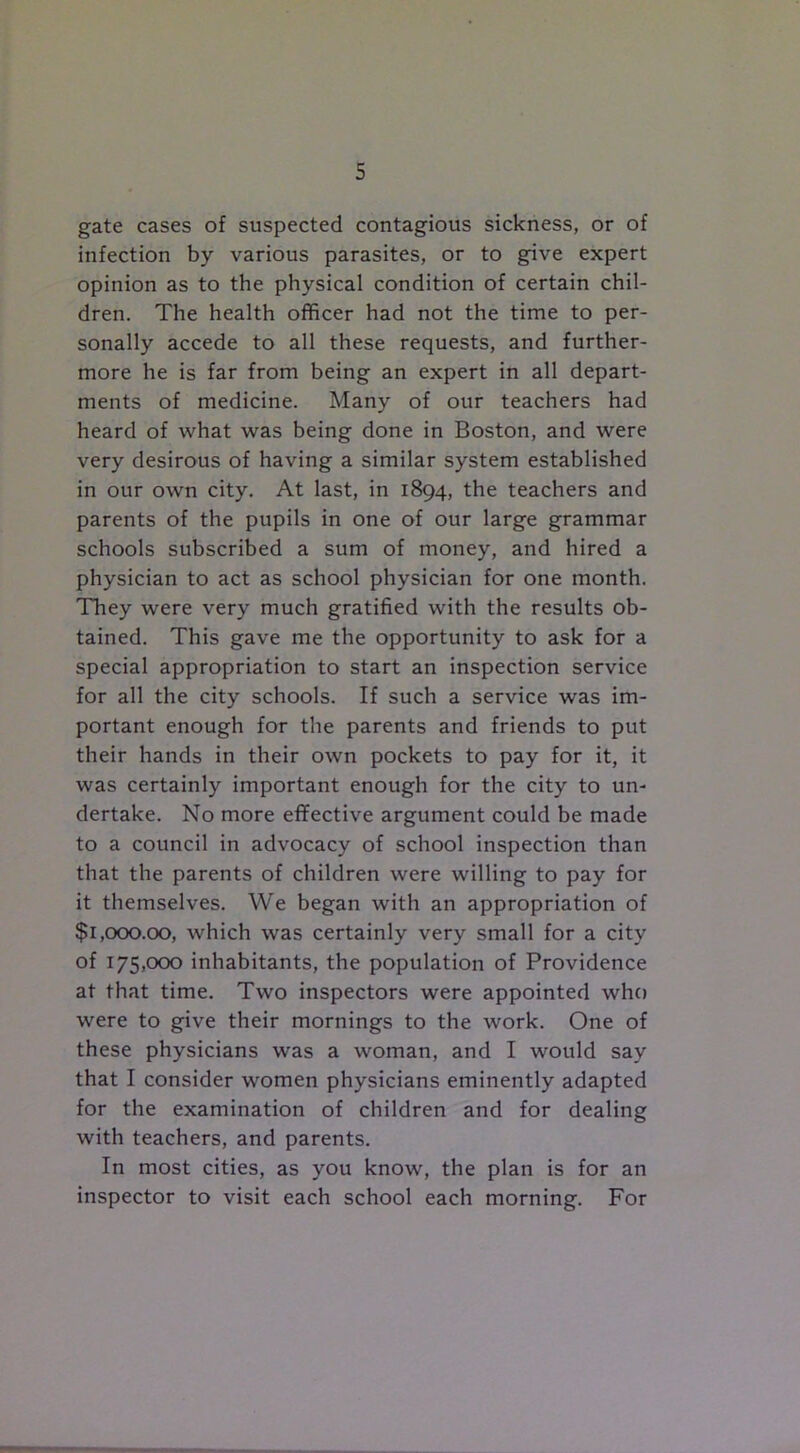 gate cases of suspected contagious sickness, or of infection by various parasites, or to give expert opinion as to the physical condition of certain chil- dren. The health officer had not the time to per- sonally accede to all these requests, and further- more he is far from being an expert in all depart- ments of medicine. Many of our teachers had heard of what was being done in Boston, and were very desirous of having a similar system established in our own city. At last, in 1894, the teachers and parents of the pupils in one of our large grammar schools subscribed a sum of money, and hired a physician to act as school physician for one month. They were very much gratified with the results ob- tained. This gave me the opportunity to ask for a special appropriation to start an inspection service for all the city schools. If such a service was im- portant enough for the parents and friends to put their hands in their own pockets to pay for it, it was certainly important enough for the city to un- dertake. No more effective argument could be made to a council in advocacy of school inspection than that the parents of children were willing to pay for it themselves. We began with an appropriation of $1,000.00, which was certainly very small for a city of 175,000 inhabitants, the population of Providence at that time. Two inspectors were appointed who were to give their mornings to the work. One of these physicians was a woman, and I would say that I consider women physicians eminently adapted for the examination of children and for dealing with teachers, and parents. In most cities, as you know, the plan is for an inspector to visit each school each morning. For
