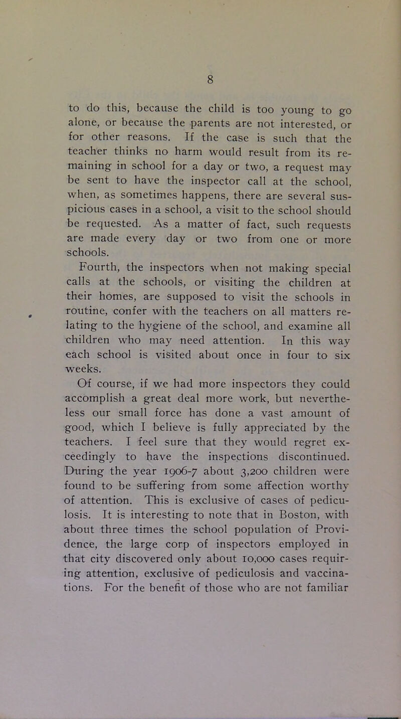 to do this, because the child is too young to go alone, or because the parents are not interested, or for other reasons. If the case is such that the teacher thinks no harm would result from its re- maining in school for a day or two, a request may be sent to have the inspector call at the school, when, as sometimes happens, there are several sus- picious cases in a school, a visit to the school should be requested. As a matter of fact, such requests are made every day or two from one or more schools. Fourth, the inspectors when not making special calls at the schools, or visiting the children at their homes, are supposed to visit the schools in routine, confer with the teachers on all matters re- lating to the hygiene of the school, and examine all children who may need attention. In this way each school is visited about once in four to six weeks. Of course, if we had more inspectors they could accomplish a great deal more work, but neverthe- less our small force has done a vast amount of good, which I believe is fully appreciated by the teachers. I feel sure that they would regret ex- ceedingly to have the inspections discontinued. During the year 1906-7 about 3,200 children were found to be suffering from some affection worthy of attention. This is exclusive of cases of pedicu- losis. It is interesting to note that in Boston, with about three times the school population of Provi- dence, the large corp of inspectors employed in that city discovered only about 10,000 cases requir- ing attention, exclusive of pediculosis and vaccina- tions. For the benefit of those who are not familiar