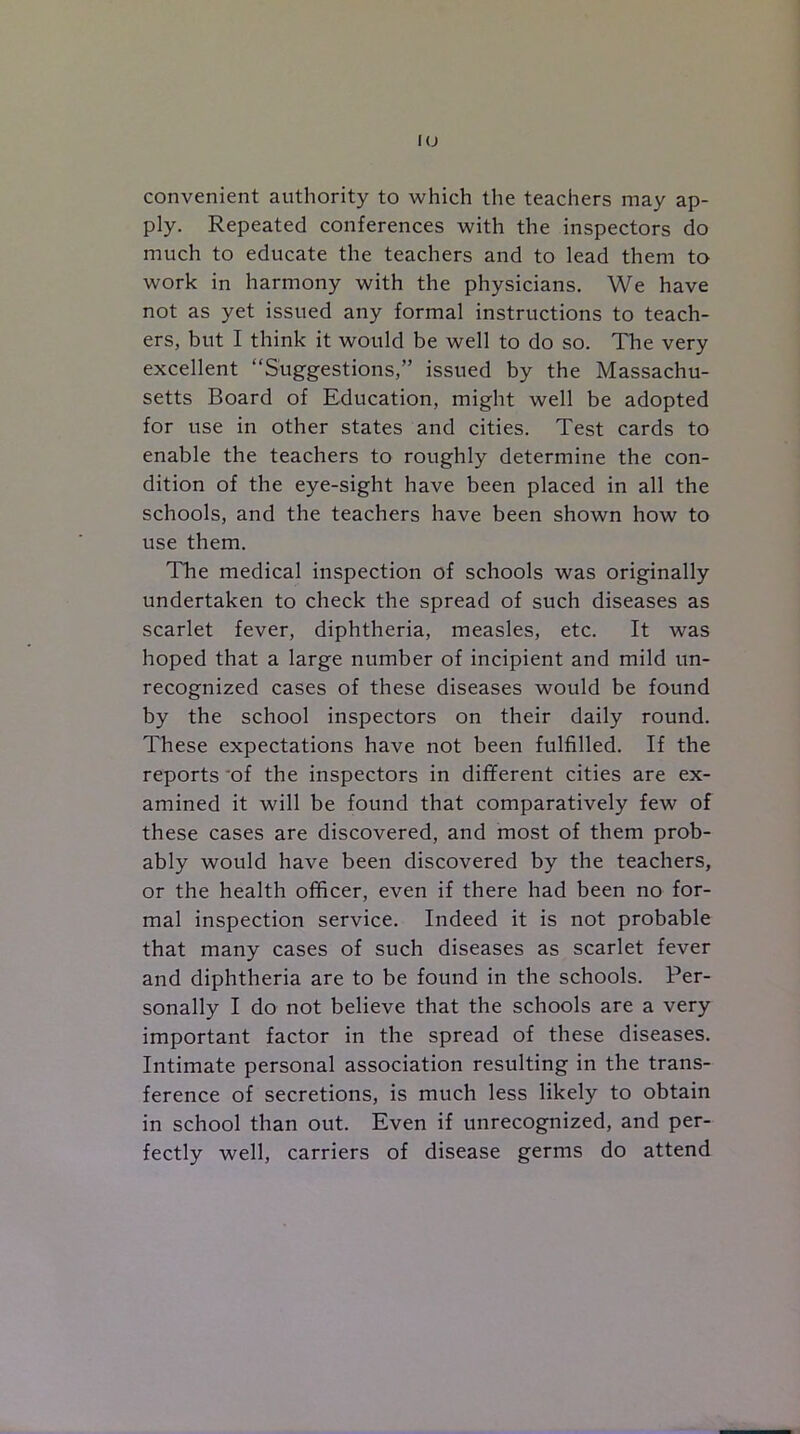 IO convenient authority to which the teachers may ap- ply. Repeated conferences with the inspectors do much to educate the teachers and to lead them to work in harmony with the physicians. We have not as yet issued any formal instructions to teach- ers, but I think it would be well to do so. The very excellent “Suggestions,” issued by the Massachu- setts Board of Education, might well be adopted for use in other states and cities. Test cards to enable the teachers to roughly determine the con- dition of the eye-sight have been placed in all the schools, and the teachers have been shown how to use them. The medical inspection of schools was originally undertaken to check the spread of such diseases as scarlet fever, diphtheria, measles, etc. It was hoped that a large number of incipient and mild un- recognized cases of these diseases would be found by the school inspectors on their daily round. These expectations have not been fulfilled. If the reports of the inspectors in different cities are ex- amined it will be found that comparatively few of these cases are discovered, and most of them prob- ably would have been discovered by the teachers, or the health officer, even if there had been no for- mal inspection service. Indeed it is not probable that many cases of such diseases as scarlet fever and diphtheria are to be found in the schools. Per- sonally I do not believe that the schools are a very important factor in the spread of these diseases. Intimate personal association resulting in the trans- ference of secretions, is much less likely to obtain in school than out. Even if unrecognized, and per- fectly well, carriers of disease germs do attend