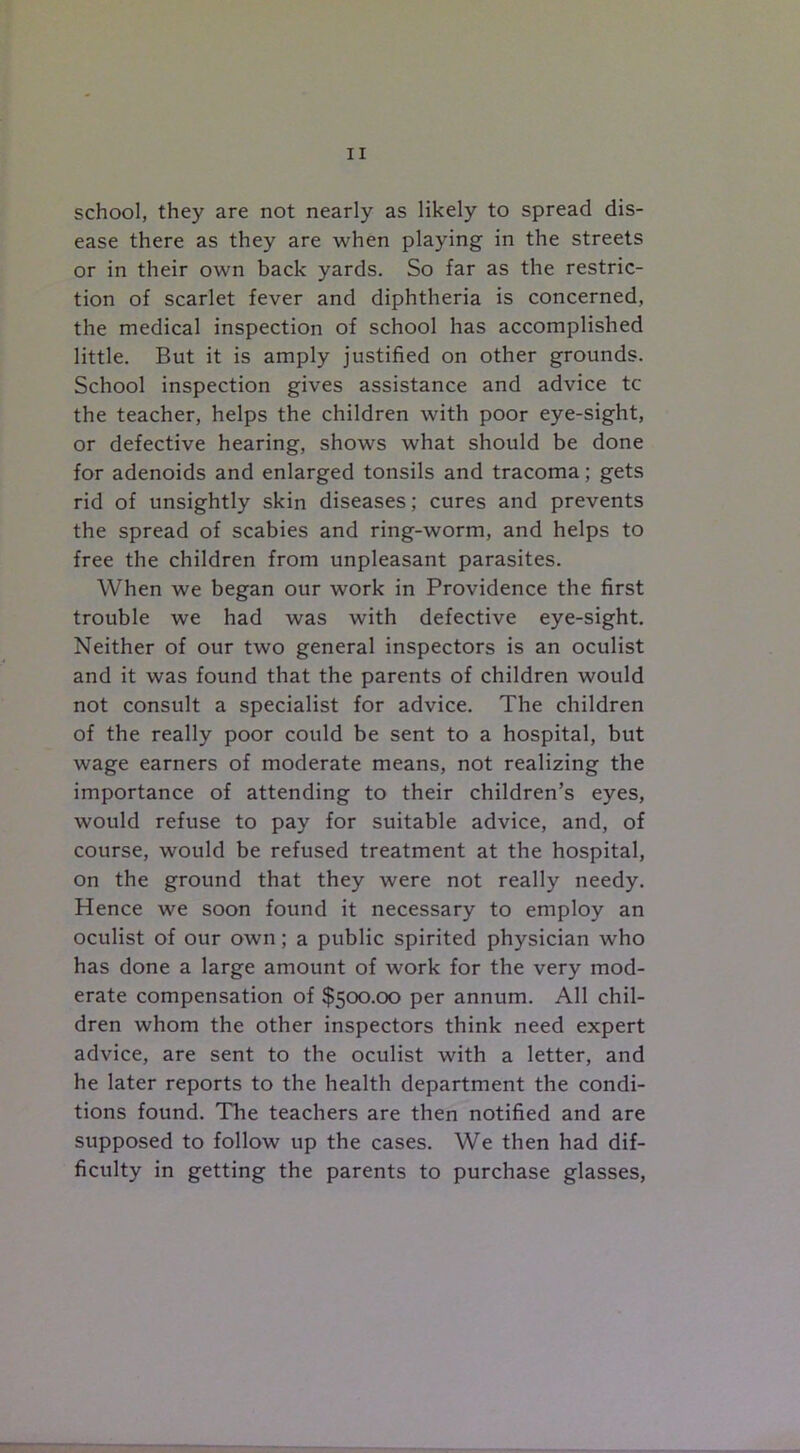 school, they are not nearly as likely to spread dis- ease there as they are when playing in the streets or in their own back yards. So far as the restric- tion of scarlet fever and diphtheria is concerned, the medical inspection of school has accomplished little. But it is amply justified on other grounds. School inspection gives assistance and advice tc the teacher, helps the children with poor eye-sight, or defective hearing, shows what should be done for adenoids and enlarged tonsils and tracoma; gets rid of unsightly skin diseases; cures and prevents the spread of scabies and ring-worm, and helps to free the children from unpleasant parasites. When we began our work in Providence the first trouble we had was with defective eye-sight. Neither of our two general inspectors is an oculist and it was found that the parents of children would not consult a specialist for advice. The children of the really poor could be sent to a hospital, but wage earners of moderate means, not realizing the importance of attending to their children’s eyes, would refuse to pay for suitable advice, and, of course, would be refused treatment at the hospital, on the ground that they were not really needy. Hence we soon found it necessary to employ an oculist of our own; a public spirited physician who has done a large amount of work for the very mod- erate compensation of $500.00 per annum. All chil- dren whom the other inspectors think need expert advice, are sent to the oculist with a letter, and he later reports to the health department the condi- tions found. The teachers are then notified and are supposed to follow up the cases. We then had dif- ficulty in getting the parents to purchase glasses,