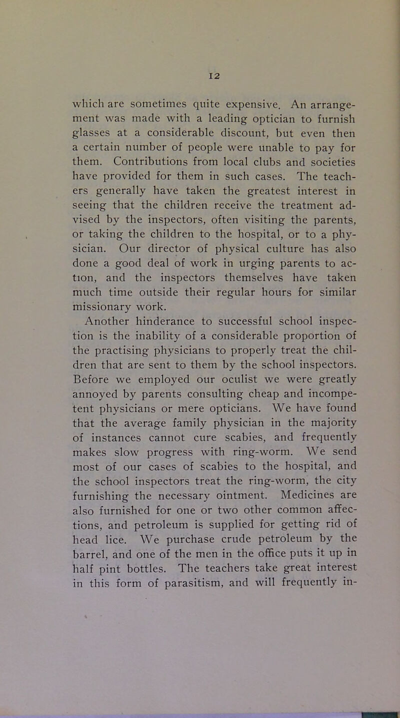 which are sometimes quite expensive. An arrange- ment was made with a leading optician to furnish glasses at a considerable discount, but even then a certain number of people were unable to pay for them. Contributions from local clubs and societies have provided for them in such cases. The teach- ers generally have taken the greatest interest in seeing that the children receive the treatment ad- vised by the inspectors, often visiting the parents, or taking the children to the hospital, or to a phy- sician. Our director of physical culture has also done a good deal of work in urging parents to ac- tion, and the inspectors themselves have taken much time outside their regular hours for similar missionary work. Another hinderance to successful school inspec- tion is the inability of a considerable proportion of the practising physicians to properly treat the chil- dren that are sent to them by the school inspectors. Before we employed our oculist we were greatly annoyed by parents consulting cheap and incompe- tent physicians or mere opticians. We have found that the average family physician in the majority of instances cannot cure scabies, and frequently makes slow progress with ring-worm. We send most of our cases of scabies to the hospital, and the school inspectors treat the ring-worm, the city furnishing the necessary ointment. Medicines are also furnished for one or two other common affec- tions, and petroleum is supplied for getting rid of head lice. We purchase crude petroleum by the barrel, and one of the men in the office puts it up in half pint bottles. The teachers take great interest in this form of parasitism, and will frequently in-