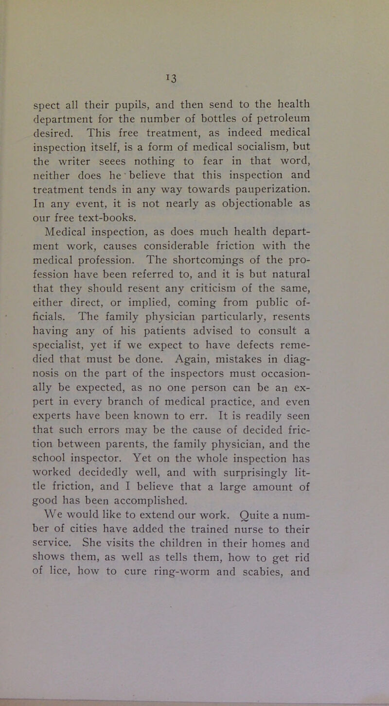 !3 spect all their pupils, and then send to the health department for the number of bottles of petroleum desired. This free treatment, as indeed medical inspection itself, is a form of medical socialism, but the writer seees nothing to fear in that word, neither does he' believe that this inspection and treatment tends in any way towards pauperization. In any event, it is not nearly as objectionable as our free text-books. Medical inspection, as does much health depart- ment work, causes considerable friction with the medical profession. The shortcomings of the pro- fession have been referred to, and it is but natural that they should resent any criticism of the same, either direct, or implied, coming from public of- ficials. The family physician particularly, resents having any of his patients advised to consult a specialist, yet if we expect to have defects reme- died that must be done. Again, mistakes in diag- nosis on the part of the inspectors must occasion- ally be expected, as no one person can be an ex- pert in every branch of medical practice, and even experts have been known to err. It is readily seen that such errors may be the cause of decided fric- tion between parents, the family physician, and the school inspector. Yet on the whole inspection has worked decidedly well, and with surprisingly lit- tle friction, and I believe that a large amount of good has been accomplished. We would like to extend our work. Quite a num- ber of cities have added the trained nurse to their service. She visits the children in their homes and shows them, as well as tells them, how to get rid of lice, how to cure ring-worm and scabies, and