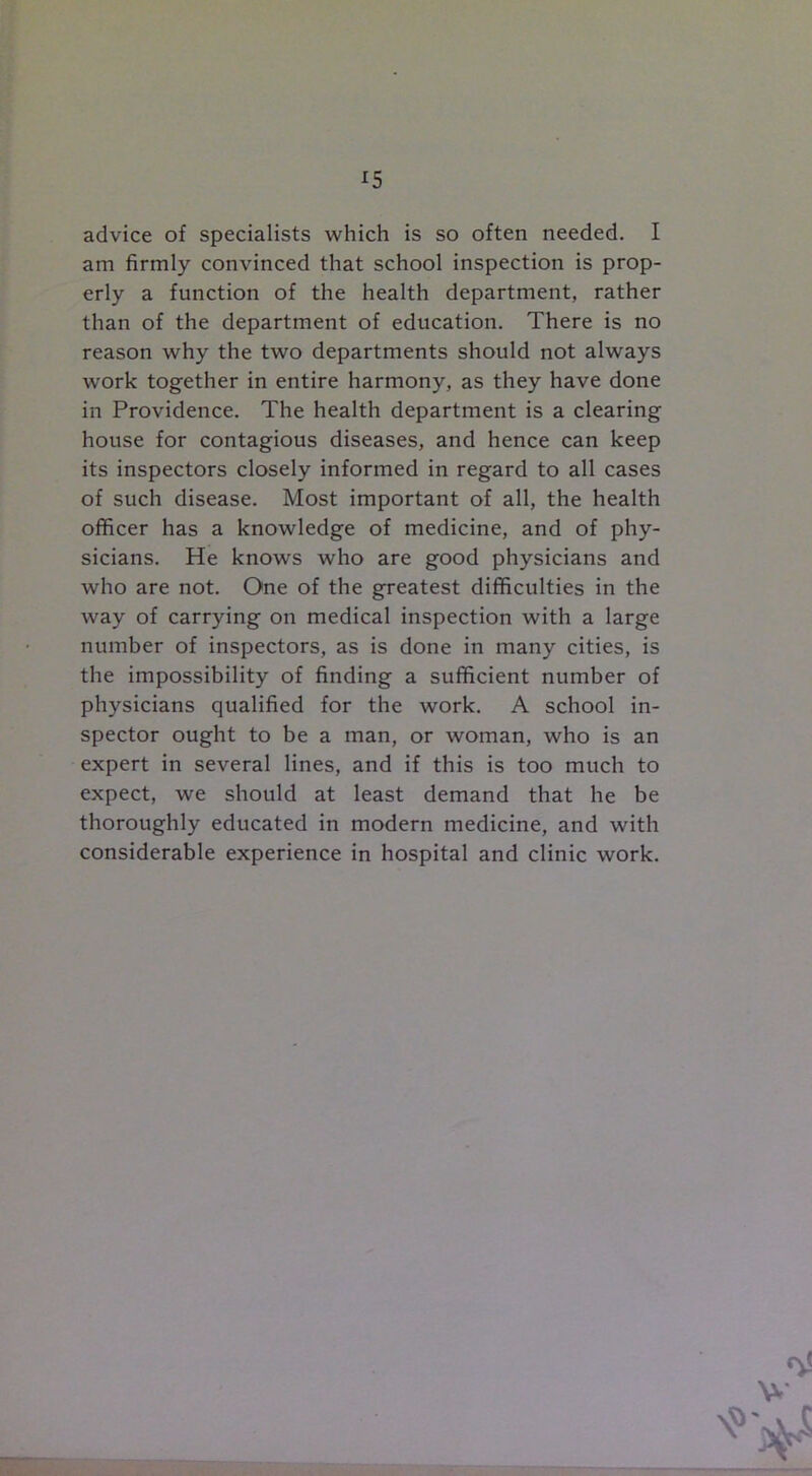 advice of specialists which is so often needed. I am firmly convinced that school inspection is prop- erly a function of the health department, rather than of the department of education. There is no reason why the two departments should not always work together in entire harmony, as they have done in Providence. The health department is a clearing house for contagious diseases, and hence can keep its inspectors closely informed in regard to all cases of such disease. Most important of all, the health officer has a knowledge of medicine, and of phy- sicians. He knows who are good physicians and who are not. One of the greatest difficulties in the way of carrying on medical inspection with a large number of inspectors, as is done in many cities, is the impossibility of finding a sufficient number of physicians qualified for the work. A school in- spector ought to be a man, or woman, who is an expert in several lines, and if this is too much to expect, we should at least demand that he be thoroughly educated in modern medicine, and with considerable experience in hospital and clinic work.