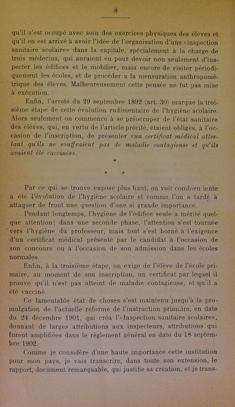 qu’il s’est occupe avec soin des exercices physiques des eleves et qu il en est arrive a avoir I’idee de I’organisatioii d’une «inspection sanitaire scolaire» dans la capitale, specialement a la charge de trois medecins, qui auraient eu pour devoir non seulement d’ins- pecter les edifices et le inobilier, mais encore de visiter periodi- quement les ecoles, et de proceder a la mensuration anthropome- trique des eleves. Malheureusement cette pensee ne fut pas mise a execution. Enfin, I’arrete du 29 septembre 1892 (art. 30) marque la troi- sieme etape de cette evolution rudirnentaire de I’hygiene scolaire. Alors seulement on commence a se preoccuper de I’etat sanitaire des eleves, qui, en vertu de I’article precite, etaient obliges, a I’oc- casion de I’inscription, de presenter «mw certificat medical attes- tant quits ne souffraient pas de maladie contagiense et qu’ils avaient ete vaecines». * * * Par ce qui se trouve expose plus haut, on voit combien iente a ete 1’evolution de I’hygiene scolaire et comme Ton a tarde a attaquer de front line question d’une si grande importance. Pendant longtemps, I’hygiene de I’edifice seule a merite quel- que attention; dans une seconde phase, I’attention s’est tournee vers I’hygiene du professeur, mais tout s’est borne a I’exigence d’un certificat medical presente par le candidat a I’occasion de son concours ou a I’occasion de son admission dans les ecoles normales. Enfin, a la troisieme etape, on exige de I’eleve de I’ecole pri- maire, au moment de son inscription, un certificat par lequel il prouve qu’il n’est pas atteint de maladie contagieuse, et qu’il a ete vaccine. f Ce lamentable etat de choses s’est maintenu jusqu’a la pro- mulgation de I’actuelle reforme de I’instruction primaire, en date du 24 decembre 1901, qui crea l’«InspeCtion sanitaire scolaire», donnant de larges attributions aux inspecteurs, attributions qui furent amplifiees dans le reglement general en date du 18 septem- bre 1902. Comme je considere d’une haute importance cette institution pour rnon pays, je vais transcrire, dans toute son extension, le rapport, document remarquable, qui justifie sa creation, et je trans-