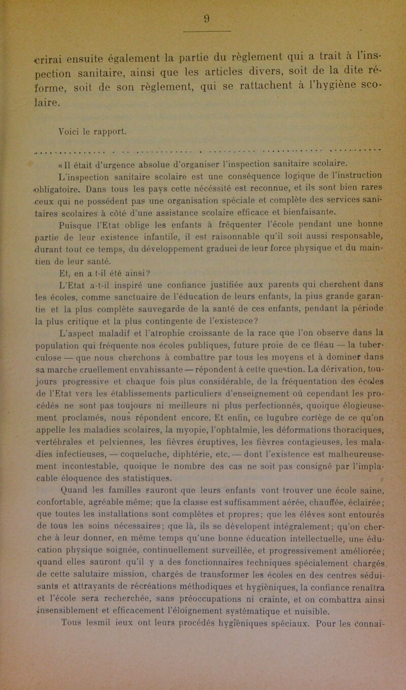 crirai ensuite egalement la partie dii reglement qui a trait a 1 ins- pection sanitaire, ainsi que les articles divers, soit de la dite re- forme, soil de son reglement, qui se rattachent a I’hygiene sco- laire. Void le rapport. «II etait d’urgence absolue d’organiser I’inspection sanitaire scolaire. L’inspection sanitaire scolaire est une consequence logique de I’instruction obligatoire. Dans tons les pays cette neccssite est reconnue, et ils sont bien rares •ceux qui ne possedent pas une organisation speciale et complete des services sani- taires scolaires a cote d'une assistance scolaire efficace et bienfaisante. Puisque I’Etat oblige les enfants <l frequenter I’ecole pendant une bonne partie de leur existence infantile, il est raisonnable qu’il soit aussi responsable, durant tout ce temps, du developpement graduei de leur force physique et du main- tien de leur sante. Et, en a t-il et6 ainsi? L’Etat a t-il inspire une confiance justifi6e aux parents qui cherchent dans les 6coles, comme sanctuaire de I’education de leurs enfants, la plus grande garan- tie et la plus complete sauvegarde de la sante de ces enfants, pendant la p6riode la plus critique et la plus contingente de I’existence? L’aspect maladif et Tatrophie croissante de la race que Ton observe dans la population qui frequente nos 6coles publiques, future proie de ce fleau — la tuber- culose — que nous cherclions a combattre par tons les moyens et a dominer dans sa marche cruellement envahissante — repondent <i cette question. La derivation, tou- jours progressive et chaque fois plus considerable, de la frequentation des ocoles de I’Rtat vers les 4tablissements particuliers d’enseignement oii cependant les pre- cedes ne sont pas toujours ni meilleurs ni plus perfectionnes, quoique 61ogieuse- ment proclames, nous repondent encore. Et enfin, ce lugubre cortege de ce qu’on appelle les maladies scolaires, la myopie, I’ophtalmie, les deformations thoraciques, vertebrates et pelviennes, les fievres eruptives, les fifevres contagieuses, les mala- dies infectieuses, — coqueluche, diphterie, etc. — dont I’existence est malheureuse- ment incontestable, quoique le nombre des cas ne soit pas consign^ par I’impla- cable eloquence des statistiques. Quand les families sauront que leurs enfants vont trouver une 6cole saine, confortable, agreable meme; que la classe est suffisamment aeree, chauffee, 6clairee; que toutes les installations sont completes et propres; que les 616ves sont entoures de tous les soins necessaires; que lii, ils se d^velopent integralement; qu’on cher- che il leur donner, en meme temps qu’une bonne Education intellectuelle, une edu- cation physique soignee, continuellement surveillee, et progressivement amdlioree; quand elles sauront qu’il y a des fonctionnaires techniques specialement charges, de cette salutaire mission, charges de transformer les ecoles en des centres sedui- sants et atlrayants de recreations m^thodiques et hygieniques, la confiance renaitra et l’6cole sera recherchde, sans preoccupations ni crainte, et on combattra ainsi insensiblement et efficacement I’eloignement systematique et nuisible. Tous lesmil ieux ont leurs precedes hygi'eniques speciaux. Pour les Connai-