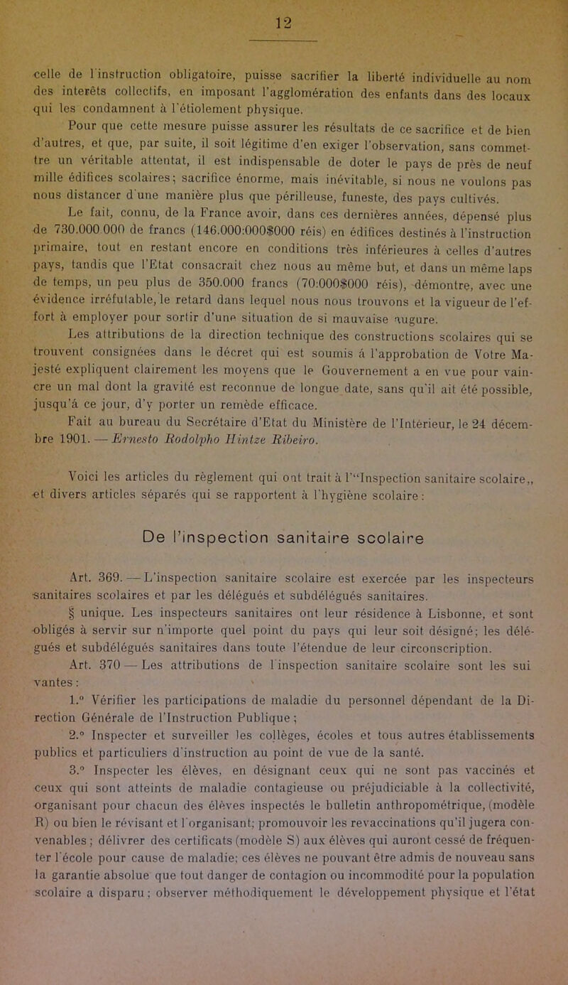 celle de I'instruction obligatoire, puisse sacrifier la liberty individuelle au nom dcs interets collcctifs, en iraposant l’agglom6ration des enfants dans des locaux qiii les condamnent i I'etiolernent physique. Pour que cette mesure puisse assurer les rdsultats de ce sacrifice et de bien d autres, et que, par suite, il soit legitime d en exiger I'observation, sans commet- tre un veritable attentat, il est indispensable de doter le pays de pres de neuf niille Edifices scolaires^ sacrifice enornie, mais inevitable, si nous ne voulons pas nous distancor d une mani^re plus que perilleuse, fiineste, des pays cultiv^s. Le fait, connu, de la France avoir, dans ces derniferes annees, depense plus de 130.000 000 de francs (146.000:000.1^000 reis) en edifices destines h. I’instruction primaire, tout en restant encore en conditions tres inferieures L celles d’autres pays, tandis que 1 Etat consacrait chez nous au m&nie but, et dans un meme laps de temps, un peu plus de 350.000 francs (70:000.f000 rdis), demontre, avec une ovidence irrefutable, le retard dans lequel nous nous trouvons et la vigiieur de I’ef- fort k employer pour sortir d’une situation de si mauvaise augure. Les attributions de la direction technique des constructions scolaires qui se trouvent consignees dans le decret qui est soumis a I’approbation de Votre Ma- jeste expliquent clairement les moyens (jue le Gouvernement a en \'ue pour vain- cre un mal dont la gravile est reconnue de longue date, sans qu'il ait ete possible, jusqu’a ce jour, d’y porter un remede efficace. Fait au bureau du Secretaire d’Etat du Minist^re de l’Int6rieur, le 24 decera- bre 1901. — Ernesto Itodolpho Ilinize Eiheiro. Void les articles du reglement qui oat trait a ^Inspection sanitaire scolaire,, .et divers articles separes qui se rapportent a fhygiene scolaire: De I’inspection sanitaire scolaire Art. 369. — L’inspection sanitaire scolaire est exerc6e par les inspecteurs «anitaires scolaires et par les delegues et subddegues sanitaires. § unique. Les inspecteurs sanitaires ont leur residence a Lisbonne, et sont ■obliges a servir sur n'importe quel point du pays qui leur soit designe; les dele- gues et subdelegues sanitaires dans toute I’etendue de leur circonscription. Art. 370 — Les attributions de 1 inspection sanitaire scolaire sont les suL vantes: ' 1.  Verifier les participations de maladie du personnel dependant de la Di- rection Generate de I'lnstruction Publique; 2. ° Inspecter et surveiller les colleges, ecoles et tons autres etablissemenls publics et particuliers d'instructioii au point de vue de la sante. 3. ® Inspecter les el5ves, en designant ceux qui ne sont pas vaccines et ceux qui sont atteints de maladie contagieuse ou prejudiciable a la collectivite, organisant pour chacun des eleves inspeetds le bulletin anthropom^trique, (modde R) ou bien le revisant et forganisant; promouvoir les revaccinations qu’il jugera con- venables; delivrer des certificats (moddle S) aux eleves qui auront cesse de frequen- ter I'ecole pour cause de maladie; ces eleves ne pouvant etre admis de nouveau sans la garantie absolue que tout danger de contagion ou incommodite pour la population scolaire a disparu; observer metbodiquement le developpement physique et l’6tat