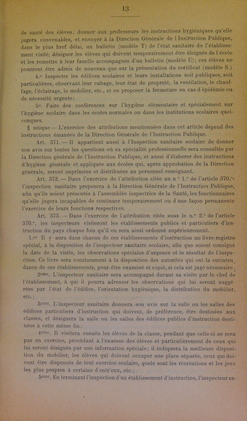 de sante des 61^ves; donner’aux professeurs les instructions hygi6niques qu’elle jugera convenables, et envoyer a la Direction Gen6rale de 1 Instruction Publique, dans le plus bref delai, un bulletin (module T) de 1 etat sanitaire de I’etablisse- ment visit6; designer les sieves qui doivent temporairement etre eloignes de l ecole et les remettre ii leur famille accompagn^s d'un bulletin (modele U); ces 616ves ne pourront 6tre admis de nouveau que sur la presentation du certificat (modele S.) 4.0 Inspecter les ddifices scolaires et leurs installations soil publiques, soil particulieres, observant leur cubage, leur 6tat de propret6, la ventilation, le chauf- fage, I’eclairage, le mobilier, etc., et en proposer la ferineture en cas d’6pid6mie ou de n6cessite urgente; 5°. Faire des conferences sur I’hygifene eldmentaire et spdcialement sur I’hygifene scolaire dans les dcoles normales ou dans les institutions scolaires quel- conques. § unique — L’exercice des attributions mentionn^es dans cet article depend des instructions einan6es de la Direction Generate de I'lnstruction Publique. Art. 371. — II appartient aussi k I’lnspection sanitaire scolaire de donner son avis sur toutes les questions ou sa specialite prolessionnelle sera consultAe par la Direction g6n6rale de I’lnstruction Publique, et aussi d’elaborer des instructions d’hygiene generate et appliquee aux Acoles qui, apr^s approbation de la Direction generate, seront imprimees et distribuees au personnel enseignant. Art. 372. — Dans I’exercice de I’attribution citee au n  I. de Particle 370.> Pinspection sanitaire proposera k la Direction Generate de I’lnstruction Pnbliqiie, afin qu’ils soient prAsentes A PassemblAe inspectrice de la Santd, les fonctionnaires qu’elle jugera incapables de continuer temporairement ou d une fa^on permanente Pexercice de leurs functions respectives. Art. 373. — Dans Pexercice de Pattribution citee sous le n.” 2. de Particle 370.“, les inspecteurs visiteront les Atablissements publics et particuliers d’ins- truction du pays cliaque fois qu’il en sera ainsi ordonn6 supArieurement. l.er II y aura dans chacun de ces Atablissements d’instruction un livre registre special, a la disposition de Pinspecteur sanitaire scolaire, afin que soient consigne la date de la visite, les observations spAciales d’urgence et le resultat de Pinspe- ction. Ce livre sera constamment a la disposition des autorites qui ont la surinten. dance de ces Atablissements, pour etre examine et copi6, si cela est jugd nAcessaire- 2eme. L’inspecteur sanitaire sera accompagne durant sa visite par le chef de Petablissement, a qui il pourra adresser les observations qui lui seront sugge rees par PAtat de PAdifice, Porientation hygienique, la distribution du mobilier, etc.; 3enie. L’inspecteur sanitaire donnera son avis sur la salle ou les salles des edifices particuliers d’instruction qui doivent, de prAfArence, etre destiiiAes aux classes, et dAsignera la salle ou les salles des edifices publics d’instruction desti- nees ii cette meme fin; 4eme. j] visitera ensuite les AlAves de la classe, pendant que celle-ci ne sera pas en exercice, procAdant a Pexamen des Aleves et particulierement de ceux qui lui seront dAsignAs par une information spAciale; il indiquera la meilleure disposi- tion du mobilier, les Aleves qui doivent occuper une place sAparAe, ceux qui doi- vent etre dispenses de tout exercice scolaire, quels sont les recrAations et les jeux les plus propres a certains d'entr’eux, etc.; 5cme. En terminant Pinspection d’un Atablissement d’instruction, Pinspecteur sa-