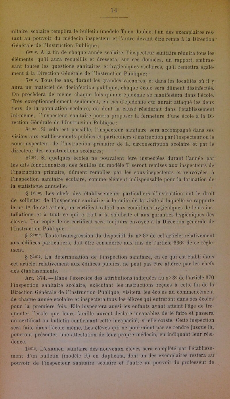 nitaire scolaire remplira le bulletin (inodele Tj en double, I’un des exernplaires res- tant au pouvoir du medecin inspecteur et I'autre devanl etre remis a la Direction Gendrale de I’lnstruction Publicjue; A la fin de cbaquo annee scolaire, I’inspccteur sanitaire reunira tous les -elements qu’il aura recueillis et dressera, sur ces donnees, un rapport, embras- ■sant toutes les questions sanitaires et hygidniques scolaires, qu’il remettra dgale- inent a la Direction Gdndrale de I’lnstruction Publique; 7cme. Xous les ans, durant les grandes vacances, et dans les localitds oil il y aura un materiel de ddsinfection publique, cliaque dcole sera dument ddsinfectee. On procedera de meme chaque fois qu’une dpiddmie se rnanifestera dans I’dcole. Trds exceptionnellement seulement, en cas d’dpiddmie qui aurait attaqud les deux tiers de la population scolaire, ou dont la cause rdsiderait dans I’dtablissement Jui-meme, I’lnspecteur sanitaire pourra proposer la ferrneture d'une dcole a la Di- rection Gdndrale de I’lnstruction Publique; Seme. Si cela est possible, I’inspecteur sanitaire sera accorapagnd dans ses visites aux dtablissements publics et particuliers d’instruction par I’inspecteur ou le sous-inspecteur de I’instruction -jjrimaire de la circonscription scolaire et par le ■directeur des constructions scolaires; geine. Si quelques dcoles ne pouvaient etre inspectees durant I'annde par les dits fonctionnaires, des feuilles du modele T seront remises aux inspecteurs de I’instruction primaire, diiment remplies par les sous-inspecteurs et renvoydes a I’inspection sanitaire scolaire, comme dldment indispensable pour la formation de la statistique annuelle. § l^me. Les chefs des dtablissements particuliers d’instruction ont le droit -de solliciter de I’inspecteur sanitaire, a la suite de la visite a laquelle se rapporte le n° 1° de cet article, un certificat relatif aux conditions hygidniques de leurs ins- tallations et a tout ce qui a trait a la salubritd et aux garanties hygidniques des eleves. Une copie de ce certificat sera toujours envoyde a la Direction gdndrale de I’lnstruction Publique. § 2'Uie. Toute transgression du dispositif du n° 3° de cet article, relativement aux ddifices particuliers, doit etre considdrde aux fins de Particle 366° de ce rdgle- ment. § 3eaie. La determination de I’inspection sanitaire, en ce qui est dtabli dans ■cet article, relativement aux ddifices publics, ne peut pas etre altdrde par les chefs des dtablissements. Art. 374. — Dans I’exercice des attributions indiqudes au n° 3° de Particle 370 I’inspection sanitaire scolaire, exdcutant les instructions re9ues a cette fin de la Direction Gdndrale de PInstruction Publique, visitera les dcoles au commencement de chaque annde scolaire et inspectera tous les dleves qui entreront dans ses dcoles pour la premiere fois. Elle inspectera aussi les enfants ayant atteint Page de frd- quenter Pdcole que leurs famille auront ddclard incapables de le faire et passera un certificat ou bulletin confirmant cette incapacitd, si elle existe. Cette inspection sera faite dans Pdcole meme. Les dldves qui ne pourraient pas se rendre jusque la, pourront prdsenter une attestation de leur propre mddecin, en indiquant leur resi- dence. leme. L’examen sanitaire des nouveaux dleves sera compldte par Pdtablisse- ment d’un bulletin (modele R) en duplicata, dont un des exernplaires restera au pouvoir de Pinspecteur sanitaire scolaire et I’autre au pouvoir du professeur de