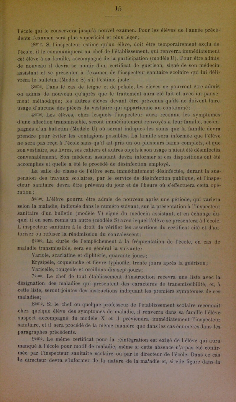 I'ecole qui le conservera jiisqu’a nouvel examen. Pour les sieves de I'annee prece- dente I’exainen sera plus superliciel et plus leger; 2ime. Si I'iiispecteur estiine qu'un eleve, doit etre temporairement exclu de l’6cole, il le corninuniquera au chef de I’etablisseinent, qui renverra immediatemetit cet eleve a sa fainille, accompagne de la participation (modhle Up Pour etre adniis de nouveau il devra se immir d'un certilical de guerison, signd de son medecin -assistant et se presenter a I’exainen de I’inspecteur sanitaire scolaire qui lui deli- vrera le bulletin (Modele S) s'il I’estiine juste. Dans le cas de teigne et de pelade, les el6ves ne pourront etre adinis ou admis de nouveau qu’apr^s que le traitement aura ete fait et avec un panse- inent methodique; les autres el6ves devant etre pr6venus qu’ils ne doivent faire usage d’aucune des pieces du vestiaire qui appartienne au contamine; 4eme. Les eleves, chez lesquels I’inspecteur aura reconnu les symptomes d’une affection transmissible, seront imniediateinent renvoy^s a leur famille, accnin- pagnes d'un bulletim (.Modele U) ou seront indiques les soins que la famille devra prendre pour 6viter les contagions possibles. La famille sera inform§e que I’dleve ne sera pas re?u a I’ecole sans qu’il ait pris un ou plusieurs bains complets, et que son vestiaire, ses livres, ses cahiers et autres objets a son usage n’aient ete desinfecles convenablement. Son medecin assistant devra informer si ces dispositions ont 6te accomplies et quelle a 4te le proced6 de d6sinfection employe. La salle de classe de l’61^ve sera immediatemetit desinfectee, durant la sus- pension des travaux scolaires, par le service de desinfection publique, et I’inspe- cteur sanitaire devra etre pr6venu du jour et de I’heure oii s’effectuera cetta ojie- ration; 5eme. L’eldve pourra etre admis de nouveau apres une periode, qui variera selon la maladie, indiquee dans le num^ro suivant, sur la presentation a I’inspecteur sanitaire d’un bulletin (modele V) signe du medecin assistant, et en ecbange du- quel il en sera remis un autre (module S) avec lequel I’el^ve se presenters a I’ecole. L inspecteur sanitaire a le droit de verifier les assertions du certificat cite et d’au- toriser ou refuser la readmission du convalescent; 6eme_ La durec de I’empecbement a la frequentation de I’ecole, en cas de maladie transmissible, sera en general la suivante: Variole, scarlatine et dipbterie, quarante jours; Erysipele, coqueluche et fievre typhoi'de, trente jours apres la guerison; Varicelle, rougeole et oreillons dix-sept-jours; 7emc. Le chef de tout etablissement d’instruction recevra une liste avec la ■designation des maladies qui presentent des caracteres de transmissibilite, et, a cette liste, seront jointes des instructions indiquant les premiers symptomes de ces maladies; Seme. Si le chef ou quelque professeur de I’etablissement scolaire reconnait chez quelque eleve des symptomes de maladie, il renverra dans sa famille I’eieve suspect accompagne du modele X et il previendra immediatement I’inspecteur sanitaire, et il sera precede de la meme raaniere que dans les cas enumdres dans les paragraphes precedents. 9vme. Le meme certificat pour la reintegration est exige de I’eieve qui aura manque a I’ecole pour motif de maladie, meme si cette absence r.’a pas ete confir- mee par I’inspecteur sanitaire scolaire ou par le directeur de I’ecole. Dans ce cas le directeur devra s’informer de la nature de la ma'adie et, si elle figure dans la