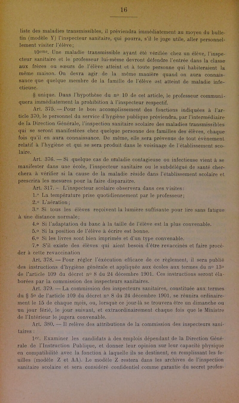 liste des maladies traiismissibles, il previendra immediateineiit au moyen du bulle- tin (module Y) I’inspecteur sanilaire, qui pourra, s’il le juge utile, aller personnel- lement visiter r.616ve; l^Oeme. [jne maladie transmissible ayant ete veriliee chez un el6ve, I’inspe- cteur sanitaire et le professeur lui-mfeme devront defendre l’entr6e dans la classe aux freres ou soeurs de I’cldve atteint et k toute personne qui habiteraient la meme maison. On devra agir de la meme manifere quand on aura connais- sance que quelque membre de la famille de l’61eve ost atteint de maladie infe- ctieuse. § unique. Dans 1 hypoth6se du n° 10 de cet article, le professeur communi- quera immddiatement la prohibition a I’inspecteur respectif. Art. 375. — Pour le bon accomplissement des fonctions indiquees a Par- ticle 370, le personnel du service d’hygiene publique prdviendra, par I’intermediaire de la Direction Generate, I’inspection sanitaire scolaire des maladies transmissibles qui se seront manifestees chez quelque personne des families des elhves, chaque fois qu’il en aura connaissance. De meme, elle sera prevenue de tout evfenement relatif a I’hygihne et qui se sera produit dans le voisinage de I’etablissement sco- laire. Art. 376. — Si quelque cas de ntaladie contagieuse ou infectieuse vient a se manifester dans une ecole, I’inspecteur sanitaire ou le subdel6gue de sante cher- chera a verifier si la cause de la maladie reside dans I’etablissement scolaire et prescrira les mesures pour la faire disparaitre. Art. 317. - L’inspecteur scolaire observera dans ces visiles: l.“ La temperature prise quotidiennement par le professeur; 2.0 L’aeration; 3. Si tons les eleves resolvent la lumiere suffisante pour lire sans fatigue a une distance normale; 4.0 Si I’adaptation du banc k la taille de I’eleve est la plus convenable. 5.0 Si la position de I’eleve a ecrire est bonne. 6.0 Si les livres sont bien imprimis et d’un type convenable. 7.0 S’il existe des eleves qui aient besoin d’etre revaccines et faire proce- der a cette revaccination Art. 378. — Pour regler I’execution efficace de ce reglement, il sera public des instructions d’hygiene generate et appliqu6e aux 6coles aux termes du n° 13o de Particle 109 du decret n° 8 du 24 decernbre 1901. Ces instructions seront ela- borees par la commission des inspecteurs sanitaires. Art. 379. — La commission des inspecteurs sanitaires, constituee aux termes du § 5o de Particle 109 du d6cret no 8 du 24 decernbre 1901, se reunira ordinaire- ment le 15 de chaque rqois, ou, lorsque ce jour-la se trouvera etre un dimanche ou un jour ferie, le jour suivant, et extraordinairement chaque fois que le Jlinistre de PInterieur le jugera convenable. Art. 380. — 11 relkve des attributions de la commission des inspecteurs sani- taires : lo“. Examiner les candidats a des emplois dependant de la Direction Gene- rate de I’lnstruction Publique, et donner leur opinion sur leur capacite physique en corapatibilith avec la fonction a laquelle its se destinent, en remplissant les fe- uilles (modele Z et AA). Le modhle Z restera dans les archives de Pinspection sanitaire scolaire et sera considere confidentiel comme garantie du secret profes-