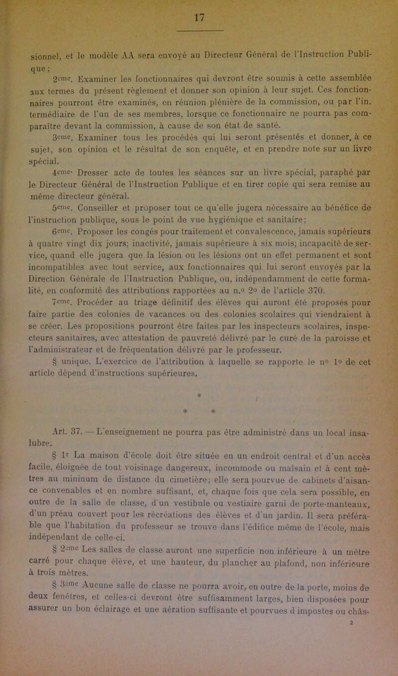 sionnei, et le module AA sera envov6 au Directeur General de I'lnstruction Publi- que; 2eme. Examiner les fonctionnaires qui devront elre soumis a cette assembl^e 3UX ternies du present reglement et donner son opinion a leur sujet. Ces fonction- naires poiirront etre examines, en reunion pl6niere de la commission, on par Tin. termediaire de I’nn de ses membres, lorsque ce tonctionnaire ne pourra pas com- parailre devant la commission, a cause de son etat de sante. 3eme. Examiner tous les precedes qui lui seront present6s et donner, a ce sujet, son opinion et le r^sultat de son enquete, et en prendre note sur un livre special. 4eme- Dresser acte de toutes les seances sur un livre special, paraphe par le Directeur G6n6ral de I’lnstruction Publique et en tirer copie qui sera remise au meme directeur general. 5eme. Conseiller et proposer tout ce qu’elle jugera necessaire au bdneiice de I'instruction publique, sous le point de vue hygienique et sanitaire; geme. Proposer les conges pour traitement et convalescence, jamais sup^rieurs k quatre vingt dix jours; inactivite, jamais superieure ii six mois; incapacity de ser- vice, quand elle jugera que la lesion ou les lesions ont un elTet permanent et sont incompatibles avec tout service, aux fonctionnaires qui lui seront envoyes par la Direction Generale de I’lnstruction Publique, ou, independamment de celte forma- lity, en conformity des attributions rapportees au n.° 2° de Particle 370. 7emc. Proceder au triage definitif des yieves qui auront ety proposes pour faire partie des colonies de vacances ou des colonies scolaires qui viendraient a se cryer. Les propositions pourront etre faites par les inspecteurs scolaires, inspe- cteurs sanitaires, avec attestation de pauvrety delivry par le cure de la paroisse et I’administrateur et de frequentation dyiivre par le professeur. § unique. L’exercice de Pattribution a laquelle se rapporte le n° 1° de cet article dypend d’instructions supyrieures. * * * Art. 37. — L’enseignement ne pourra pas etre administry dans un local insa- lubre. § Ir La maison d’ycole doit etre situye en un endroit central et d’un acces facile, eloignee de tout voisinage dangereux, incommode ou malsain et a cent my- tres au mininum de distance du cimetiyre; elle sera pourvue de cabinets d’aisan- ce convenables et en nombre suffisant, et, cliaque fois que cela sera possible, en outre de la salle de classe, d un vestibule ou vestiaire garni de porte-manteau.x, d un pryau convert pour les rycreations des eleves et d'un jardin. 11 sera pryfyra- ble que Pbabitation du professeur se trouve dans Pedifice meme de Pycole, mais indypendant de celle-ci. § 2-me Les salles de classe auront une superficie non infyrieure a un metre carry pour chaque yieve, et une hauteur, du plancher au plafond, non infyrieure a trois metres. § 3-ine Aucune salle de classe ne pourra avoir, en outre de la porte, moins de deux fenelres, et cclles-ci devront etre suffisamment larges, bien disposees pour assurer un bon dclairage et une ayration suffisante et pourvues d impostes ou chas- 2