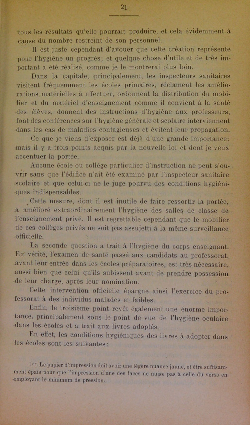 tous les resiiltats qu’elle poarrait produire, et cela evidemment a cause dll nornbre restreint de son personnel. II est juste cependant d’avouer que cette creation represente pour I’hygiene un progres; et quelque chose d’utile et de tres im- portant a ete realise, comme je le montrerai plus loin. Dans la capitale, principalement, les inspecteurs sanitaires visitent frequemment les ecoles primaires, reclament les amelio- rations materielles a effectuer, ordonnent la distribution du mobi- lier et du materiel d’enseignement comme il convient a la sante des el6ves, donnent des ipstructions d’hygiene aux professeurs, font des conferences sur I’hygiene generate et scolaire interviennent dans les cas de maladies contagieuses et evitent leur propagation. Ce que je vieus d’exposer est dejii d’une grande importance; mais il y a trois points acquis par la nouvelle loi et dont je veux accentuer la portee. Aucune ecole ou college particulier d’instruction ne pent s’ou- vrir sans que I’edifice n’ait ete examine par I’inspecteur sanitaire scolaire et que celui-cr ne le juge pourvu des conditions hygieni- ques indispensables. _ Cette mesure, dont il est inutile de faire ressortir la portee, a ameliore extraordinairement I’hygiene des salles de classe de I’enseignement prive. 11 est regrettable cependant que le mobilier de ces colleges prives ne soit pas assujetti a la meme surveillance officielle. La seconde question a trait a I’hygiene du corps enseignant. En verite, I’examen de sante passe aux candidats au professorat, avant leur entree dans les ecoles preparatoires, est tres necessaire, aussi bien que celui qu’ils subissent avant de prendre possession de leur charge, apres leur nomination. Cette intervention officielle epargne ainsi I’exercice du pro- fessorat a des individus rnalades et faibles. Enfin, le troisieme point revet egalement une enorme impor- tance, principalement sous le point de vue de I’hygiene oculaire dans les ecoles et a trait aux livres adoptes. En effet, les conditions hygieniques des livres a adopter dans les ecoles sont les suiv'antes: 1 er. Le papier d’impression doit avoir une 16g6re nuance jaune, et efre suffisam- ment epais pour que I’impression d’une des faces ne nuise pas a celle du verso en ■employant le minimum de pression.