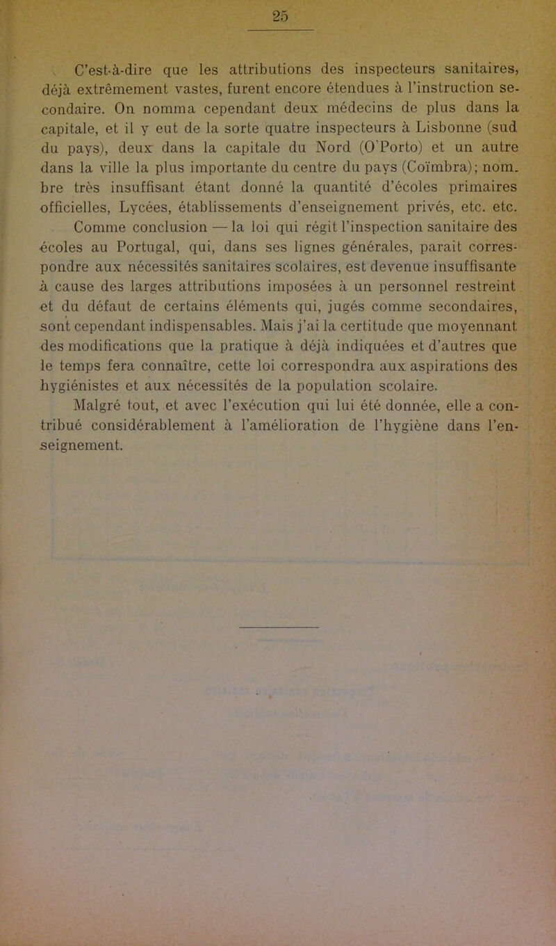 C’est-a-dire que les attributions des inspecteurs sanitaires, deja extremement vastes, furent encore etendues a I’instruction se- condaire. On nomma cependant deux medecins de plus dans la capitale, et il y eut de la sorte quatre inspecteurs a Lisbonne (sud du pays), deux dans la capitale du Nord (O’Porto) et un autre dans la ville la plus importante du centre du pays (Coimbra); nom. bre tres insuffisant etant donne la quantite d’ecoles primaires officielles, Lycees, etablissements d’enseignement prives, etc. etc. Coniine conclusion — la loi qui regit I’inspection sanitaire des ecoles au Portugal, qui, dans ses lignes generales, parait corres- pondre aux necessites sanitaires scolaires, est devenue insuffisante a cause des larges attributions imposees a un personnel restreint ot du defaut de certains elements qui, juges comme secondaires, sont cependant indispensables. Mais j’ai la certitude que moyennant des modifications que la pratique a deja indiquees et d’autres que le temps fera connaitre, cette loi correspondra aux aspirations des hygienistes et aux necessites de la population scolaire. Malgre tout, et avec I’execution qui lui ete donnee, elle a con- tribue considerablement a I’amelioration de I’hygiene dans I’en- seignement.