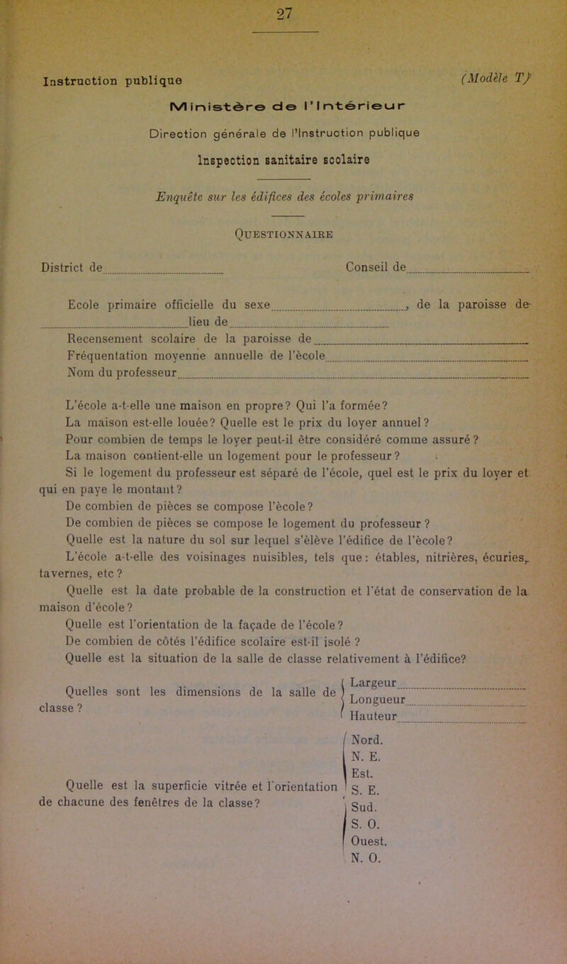 Instruction publiquo (Modele T/ IVIlnist^ro do riotoriecir Direction generals de I’Instruction publique Inspection sanitaire scolaire Enquete sur les edifices des ecoles pritnaires Questionnaire District de Conseil de Ecole primaire officielle du sexe , de la paroisse de- lieu de Recensenient scolaire de la paroisse de Frequentation moyenne annuelle de I’fecole Nom du professeur L’ecole a-t-elle une maison en propre? Qui I’a formee? La maison est-elle lou6e? Quelle est le prix du loyer annuel? > Pour combien de temps le loyer peut-il etre considers comme assure ? La maison coutient-elle un logement pour le professeur? Si le logement du professeur est separe de I’ecole, quel est le prix du loyer et qui en paye le montaut? De combien de pibces se compose I’ecole? De combien de pieces se compose le logement du professeur ? Quelle est la nature du sol sur lequel s’blbve I’edifice de I’ecole? L’ecole a-t-elle des voisinages nuisibles, tels que: stables, nitribres, 6curies^ tavernes, etc ? Quelle est la date probable de la construction et I’etat de conservation de la maison d’6cole? Quelle est I’orientation de la facade de l’6cole? De combien de cotes l’6difice scolaire est-il jsole ? Quelle est la situation de la salle de classe relativement a rddifice? Quelles sont les dimensions de la salle de classe ? Largeur Longueur... Hauteur Nord. Quelle est la superficie vitree et Torientation de chacune des fenetres de la classe? N. E. Est. S. E. Sud. S. 0. Quest, N. 0.