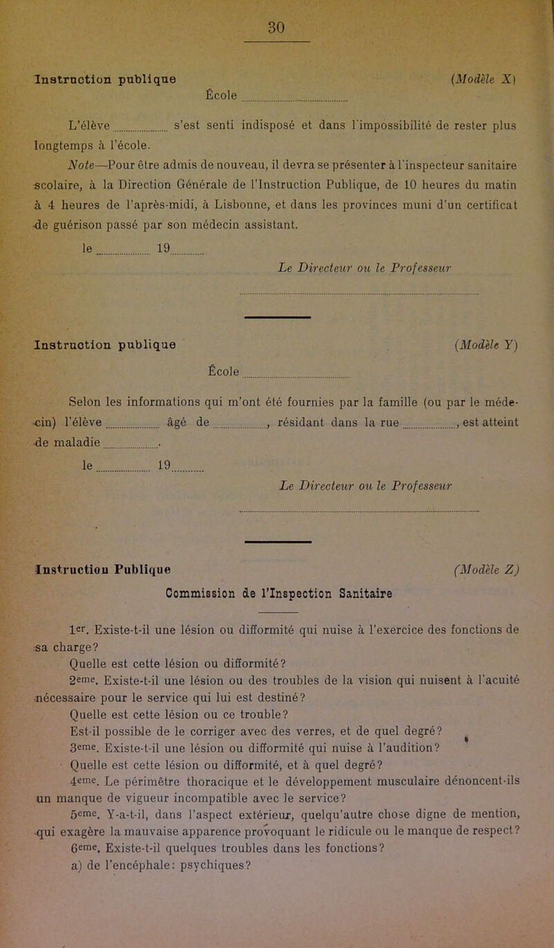 Instruction publique Ecole {Modele X) L’elSve s'est senti indispose et dans l impossibilild de rester plus longtemps i I’ecole. iVoie—Pour etre admis de nouveau, il devra se presenter k 1‘inspecteur sanilaire scolaire, a la Direction G6nerale de I’lnstruction Publique, de 10 heures du matin ^ 4 heures de l’apr6s-midi, a Lisbonne, et dans les provinces muni d’un certificat •de gudrison passd par son medecin assistant. le 19 Le Directeur ou le Professeur Instruction publique {Modele Y) Ecole Selon les informations qui m’ont die fournies par la famille (ou par le mede- ■cin) I’dldve a.ge de , residant dans la rue , est atteint ■de maladie ..._ le 19 Le Directeur ou le Professeur Instruction Publique (Modele Z) Commission de I’Inspection Sanitaire l«r. Existe-t-il une lesion ou difformite qui nuise a I’exercice des functions de sa charge? Quelle est cette lesion ou difiormite? 2eme, Existe-t-il une lesion ou des troubles de la vision qui nuisent a I'acuite necessaire pour le service qui lui est destind? Quelle est cette Idsion ou ce trouble? Est il possible de le corriger avec des verres, et de quel degrd? ^ 3eme. Existe-t-il une Idsion ou difformitd qui nuise k I'audition? Quelle est cette Idsion ou difformitd, et a quel degrd? 4eme. Le pdrimetre thoracique et le ddveloppement musculaire ddnoncent-ils un manque de vigueur incompatible avec le service? 5eme. Y-a-t-il, dans I’aspect extdrieur, quelqu’autre chose digne de mention, -qui exagdre la mauvaise apparence provoquant le ridicule ou le manque de respect? 6eme, Existe-t-il quelques troubles dans les fonctions? a) de I'encdphale: psychiques?