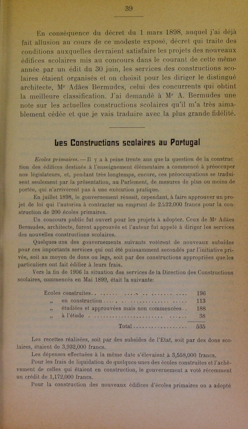 s En consequence du decret du 1 mars 1898, anqnel j’ai deja fait allusion an cours de ce modesle expose, decret qui traite des conditions auxquelles devraient satisfaire les projets des nouveaux edifices scolaires mis an concours dans le courant de cette meme annee par un edit du 30 juin, les services des constructions sco- laires etaient organises et on choisit pour les diriger le distingue architecte, M'' Adaes Bermudes, celui des concurrents qui obtint la meilleure classification. J’ai demande a M* A. Bermudes une note sur les actuelles constructions scolaires qu’il rn’a tres aima- blement cedee et que je vais traduire avec la plus grande fidelite. bes Cnnstructians scnlaires au Portugal Ecolcs primaires. — II y a i peine trente ans que la (luestion de la construe tion des edifices destines a I’enseignement el6inentaire a commened k preoccuper nos legislateurs, et, pendant tres longteuips, encore, ces preoccupations se tradui- sent seulenieut par la presentation, au Parleinent, de mesures de plus ou moins de portee, (jui n’arriverent pas a une execution pratique. En juillet 1898, le gouvernement reussit, cependant, a faire approuver un pro- jet de loi qui I'autorisa k contracter un emprunt de 2.222.000 francs pour la con- struction de 200 ecoles primaires. Un concours public fut ouvert pour les projets k adopter. Ceux de AU Adaes Bermudes, architecte, furent approuvds et I’auteur fut appele a diriger les services des nouvelles construclions scolaires. Quelques uns des gouvernements suivants votdrent de nouveaux subsides pour ces importants services qui ont dte puissamment secondds par I'initiative pri- vde, soit au moyen de dons ou legs, soit par des constructions approprides que les particuliers ont fait edifier a leurs frais. Vers la lin de 1906 la situation des services de la Direction des Constructions scolaires, commeiicds en Mai 1899, etait la suivante: Ecoles construites .... 196 „ en construction 113 „ dtudides et approuvees mais non commenedes.. 188 „ k I’dtude 38 Total 535 Les recettes rdalisdes, soit par des subsides de I’Etat, soit par des dons sco- laires, dtaient de 3,932,000 francs. Les depenses effectudes k la meme date s’dlevaient a 3,558,000 francs. Pour les frais de liquidation de quelqiies-unes des ecoles construites et I’achd- vement de celles qui dtaient en construction, le gouvernement a votd rdeemment un erddit de 1,172,000 francs. Pour la construction des nouveaux ddilices d’dcoles primaires on a adoptd