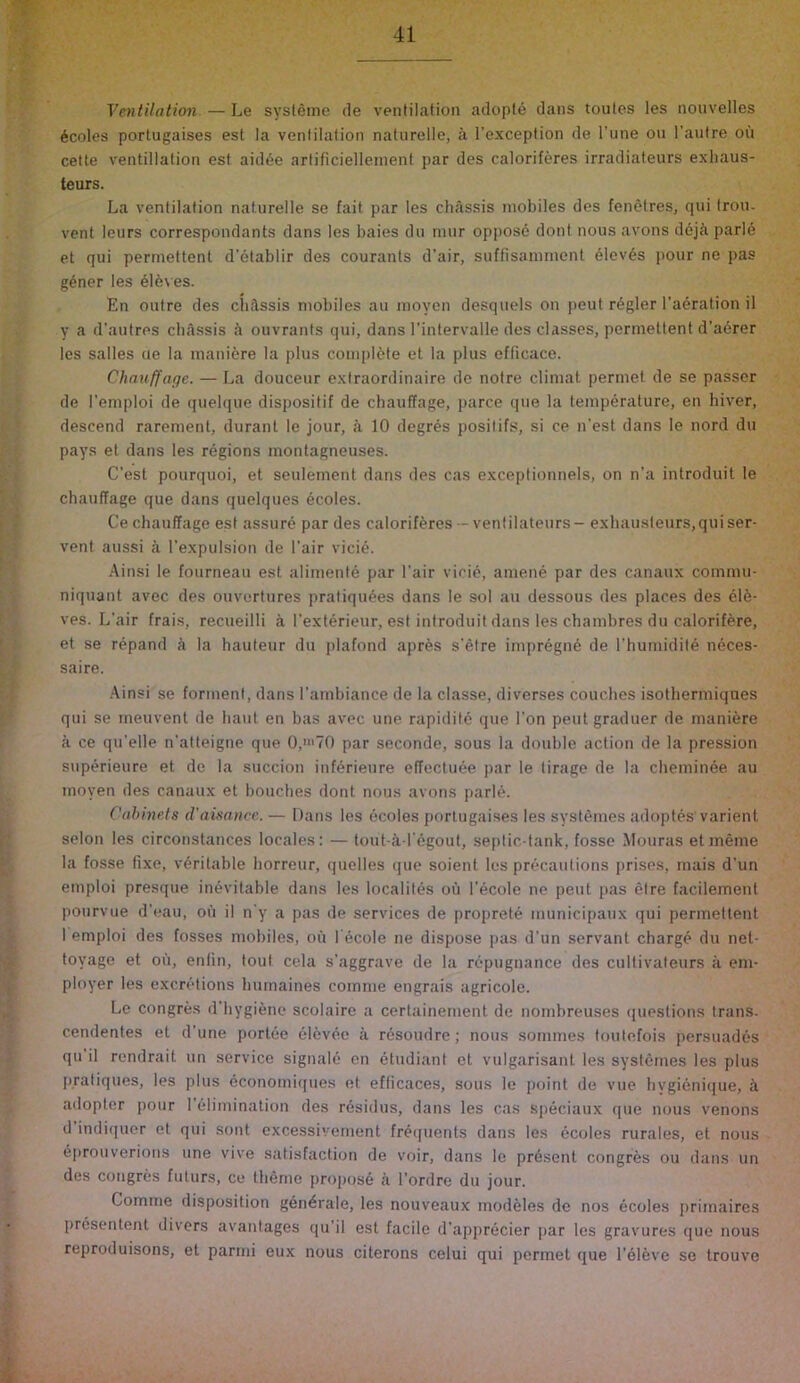 T' Ventilation. — Le sysleme de ventilation adopt6 dans toutes les nonvelles denies portugaises est la ventilation naturelle, a I’exception de I’une on I’autre ou cette ventillation est aid^e artificiellenienl par des caloriferes irradiateurs exhaus- teurs. La ventilation naturelle se fait par les chassis mobiles des fenetres, qui trou. vent leurs correspondants dans les baies dn tnnr oppos6 dont nous avons ddjci parle et qui permettent d’etablir des courants d’air, suffisanirnent 61ev6s pour ne pas g6ner les 61e\ es. En outre des cli^ssis mobiles au moyen desquels on peut r^gler I’aeration il y a d'autres cbAssis ii ouvrants qui, dans I’intervalle des classes, permettent d’aerer les salles cie la mani6re la plus complete et la plus efficace. Chnuffage. — La douceur extraordinaire de notre climat permet de se passer de I’emploi de quelque dispositif de chauffage, parce que la temperature, en hiver, descend rarement, durant le jour, k 10 degres positifs, si ce n’est dans le nord du pays et dans les regions montagneuses. C’est pourquoi, et seulement dans des cas exceptionnels, on n’a introduit le chauffage que dans quelques ecoles. Ce chauffage est assure par des caloriferes--venlilateurs- exbausteurs,quiser- vent aussi a I’expulsion de I’air vicie. Ainsi le fourneau est alimente par I’air vicie, amene par des canaux commu- niquant avec des ouvertures pratiqu4es dans le sol au dessous des places des el6- ves. L’air frais, recueilli a I’exterieur, est introduit dans les chambres du calorifere, et se repand A la hauteur du plafond apres s’etre impregne de l’humidit6 neces- saire. Ainsi se forinent, dans I’ambiance de la classe, diverses couches isothermiques qui se meuvent de haul en bas avec une rapidite que Ton peutgraduer de maniere a ce qu'elle n’atteigne que 0,»i70 par seconde, sous la double action de la pression superieure et de la succion inf^rieure effecluee par le tirage de la cheminee au moyen des canaux et bouches dont nous avons parle. Cahme.ts d'aisance. — Dans les ecoles portugaises les systemes adoptes varient scion les circonstances locales: — tout-a l egout, septic-tank, fosse Mouras etmeme la fosse fixe, veritable horreur, quelles que soient les precautions prises, rnais d’un emploi presque inevitable dans les localites oil I’ecole ne pent pas etre tacilement pourvue d’eau, on il n‘y a pas de services de proprete municipaux qui permettent 1 emploi des tosses mobiles, on l'6cole ne dispose pas d’un servant charge du nel- foyage et ou, enfin, tout cela s’aggrave de la repugnance des cultivateurs a em- ployer les excretions hurnaines comnie engrais agricole. Le congres d’hygiene scolaire a certainement de nombreuses questions Irans- cendentes et d'une portee eldvee a resoudre; nous sommes toutefois persuades qu il rendrait un service signale en etudiani et vulgarisant les systemes les plus pratiques, les plus economiques et efficaces, sous le point de vue hygienique, A adopter pour I'^limination des residus, dans les cas speciaux que nous venons d indiquer et qui sont excessivement frecpients dans les ecoles rurales, et nous eprouverions une vive satisfaction de voir, dans le present congres ou dans un des congres futurs, ce theme propose a I’ordre du jour. Comme disposition generate, les nouveaux mod61es de nos ecoles primaires presentent divers avantages qu'il est facile d’apprecier par les gravures que nous reproduisons, et parmi eux nous citerons celui qui permet que I'elevc se trouve