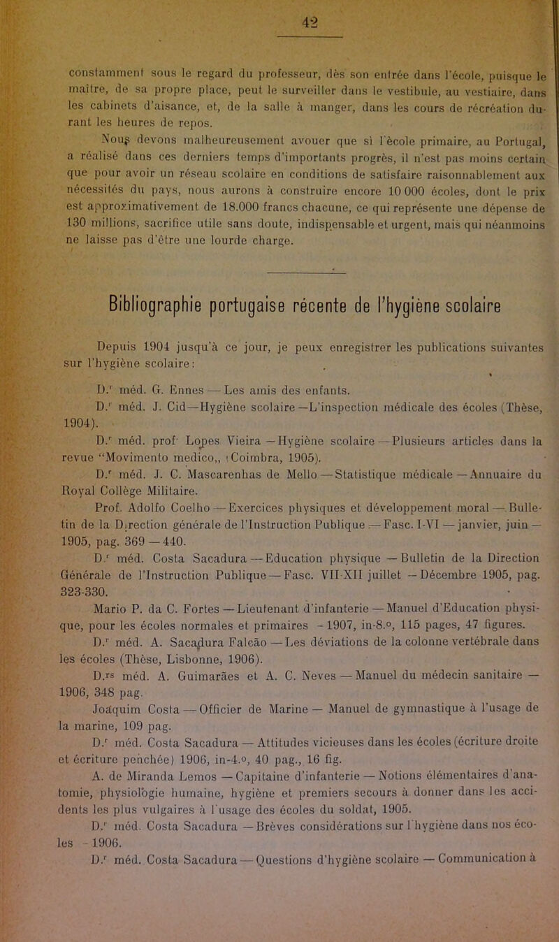 constamment sous le regard du profosseur, des son enlr6e dans i'ecole, piiisque le inaitre, de sa propre place, peul le surveiller dans le vestibule, au vestiaire, dans les cabinets d’aisance, et, de la salle a manger, dans les cours de recreation du- rant les beures de repos. Noup devons inalheureuscinent avouer que si I'ecole primaire, au Portugal, a realise dans ces derniers temps d’importants progrfes, il n’est pas moins certain que pour avoir un rdseau scolaire en conditions de satisfaire raisonnablemenl aux ndcessites du pays, nous aurons a construire encore 10 000 ecoles, dont le prix est approximativement de 18.000 francs chacune, ce qui represente une depense de 130 millions, sacrilice utile sans doute, indispensable et urgent, mais qui neanmoins ne laisse pas d’etre une lourde charge. Depuis 1904 jusqu’a ce jour, je peux enregistrer les publications suivantes sur riiygi^ne scolaire: % D.'^ med. G. Ennes — Les amis des enfants. D.'' med. J. Cid—Hygiene scolaire—L’inspection medicale des ecoles (These, 1904). D.'' med. prof' Loj>es Vieira—Hygiene scolaire — Plusieurs articles dans la revue “Movimento medico,, (Coimbra, 1905). D.'' rned. J. C. Mascarenhas de Mello—Statistique medicale—Annuaire du Royal College Militaire. Prof. Adolfo Coelho — Exercices physiques et developpement moral—.Bulle- tin de la Direction generate de I’lnstruction Publique :—Ease. I-VI —janvier, juin — 1905, pag. 369—440. D.' med. Costa Sacadura — Education physique — Bulletin de la Direction Generate de I’lnstruction Publique — Ease. VII XII juillet — Decembre 1905, pag. 323-330. Mario P. da C. Eortes—Lieutenant d’infanterie — Manuel d’Education physi- que, pour les ecoles norrnales et primaires - 1907, in-8.°, 115 pages, 47 figures. D.'' med. A. Sacadura Ealcao—Les deviations de la colonne vertebrate dans les ecoles (These, Lisbonne, 1906). D.rs med. A. Guimaraes et A. C. Neves — Manuel du medecin sanitaire — 1906, 348 pag. Joaquim Cosla — Officier de Marine — Manuel de gymnastique a I’usage de la marine, 109 pag. D.'' med. Costa Sacadura — Attitudes vicieuses dans les dcotes (ecriture drqite et dcriture pehchde) 1906, in-4.°, 40 pag., 16 fig. A. de Miranda Lemos —Capitaine d’infanterie — Notions elementaires d ana- tomie, physiolbgie humaine, hygidne et premiers secours a donner dans les acci- dents les plus vulgaires a I'usage des ecoles du soldat, 1905. !).'■ med. Costa Sacadura — Breves considerations sur 1 hygiene dans nos eco- les - 1906. D.' med. Costa Sacadura — Questions d’hygiene scolaire—Communication ii recente scolaire