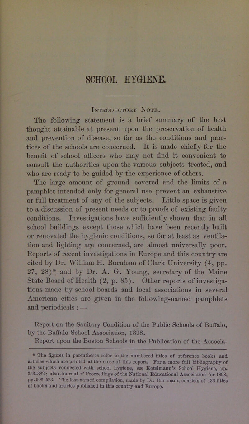 SCHOOL HYGIENE. Introductory Note. The following statement is a brief summary of the best thought attainable at present upon the preservation of health and prevention of disease, so far as the conditions and prac- tices of the schools are concerned. It is made chiefly for the benefit of school officers who may not find it convenient to consult the authorities upon tlie various subjects treated, and who are ready to be guided by the experience of others. The large amount of ground covered and the limits of a pamphlet intended only for general use prevent an exhaustive or full treatment of any of the subjects. Little space is given to a discussion of present needs or to proofs of existing faulty conditions. Investigations have sufficiently shown that in all school buildings except those which have been recently built or renovated the hygienic conditions, so far at least as ventila- tion and lighting are concerned, are almost universally poor. Ecports of recent investigations in Europe and this country are cited by Dr. William H. Burnham of Clark University (4, pp. 27, 28)* and by Dr. A. G. Young, secretary of the Maine State Board of Health (2, p. 85). Other reports of investiga- tions made by school boards and local associations in several American cities are given in the following-named pamphlets and periodicals: — Report on the Sanitary Condition of the Public Schools of Buffalo, by the Buffalo School Association, 1898. Report upon the Boston Schools in the Publication of the Associa- * The figures in parentheses refer to the numbered titles of reference books and articles which are printed at the close of this report. For a more full bibliography of the subjects connected with school hygiene, see Kotelmann’s School Hygiene, pp. 353-382 ; also Journal of Proceedings of the National Educational Association for 1898, pp. 606-523. The last-named compilation, made by Dr. Burnham, consists of 436 titles of books and articles published in this country and Europe.