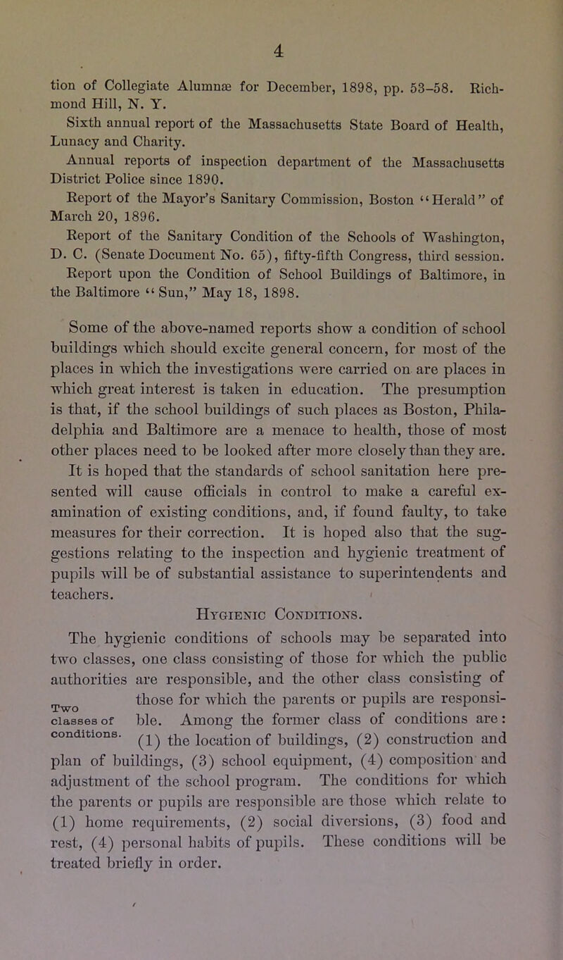 tion of Collegiate Alumnje for December, 1898, pp. 53-58. Rich- mond Hill, N. Y. Sixth annual report of the Massachusetts State Board of Health, Lunacy and Charity. Annual reports of inspection department of the Massachusetts District Police since 1890. Report of the Mayor’s Sanitary Commission, Boston “Herald” of March 20, 1896. Report of the Sanitary Condition of the Schools of Washington, D. C. (Senate Document No. 65), fifty-fifth Congress, third session. Report upon the Condition of School Buildings of Baltimore, in the Baltimore “ Sun,” May 18, 1898. Some of the above-named reports show a condition of school buildings which should excite general concern, for most of the places in which the investigations were carried on are places in which great interest is taken in education. The presumption is that, if the school buildings of such places as Boston, Phila- delphia and Baltimore are a menace to health, those of most other places need to be looked after more closely than they are. It is hoped that the standards of school sanitation here pre- sented will cause officials in control to make a careful ex- amination of existing conditions, and, if found faulty, to take measures for their correction. It is hoped also that the sug- gestions relating to the inspection and hygienic treatment of pupils will be of substantial assistance to superintendents and teachers. ' Hygienic Conditions. The hygienic conditions of schools may be separated into two classes, one class consisting of those for which the public authorities are responsible, and the other class consisting of those for which the parents or pupils are responsi- ciasses of ble. Among the former class of conditions are: conditions. location of buildings, (2) construction and plan of buildings, (3) school equipment, (4) composition and adjustment of the school program. The conditions for which the parents or pupils are responsible are those which relate to (1) home requirements, (2) social diversions, (3) food and rest, (4) personal habits of pupils. These conditions will be treated briefly in order.