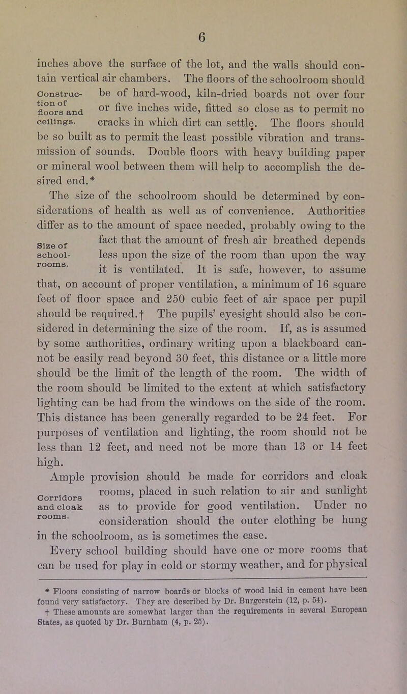 inches above the surface of the lot, and the walls should con- tain vertical air chambers. The floors of the schoolroom should Construe- be of hard-wood, kiln-dried boards not over four floors^and inches wide, fitted so close as to permit no ceilings. cracks in which dirt can settle. The floors should bo so built as to permit the least possible vibration and trans- mission of sounds. Double floors with heavy building paper or mineral wool between them will help to accomplish the de- sired end.* The size of the schoolroom should be determined by con- siderations of health as well as of convenience. Authorities differ as to the amount of space needed, probably owing to the Size of amount of fresh air breathed depends school- less upon the size of the room than upon the way rooms. .g yentilated. It is safe, however, to assume that, on account of proper ventilation, a minimum of 16 square feet of floor space and 250 cubic feet of air space per pupil should be required, f The pupils’ eyesight should also be con- sidered in determining the size of the room. If, as is assumed by some authorities, ordinary WTiting upon a blackboard can- not be easily read beyond 30 feet, this distance or a little more should be the limit of the length of the room. The width of the room should be limited to the extent at which satisfactory lightino; can be had from the windows on the side of the room. This distance has been generally regarded to be 24 feet. For purposes of ventilation and lighting, the room should not be less than 12 feet, and need not be more than 13 or 14 feet high. Ample provision should be made for corridors and cloak rooms, placed in such relation to air and sunlight Corridors ’ ^ and cloak as to provide for good ventilation. Under no rooms. consideration should the outer clothing be hung in the schoolroom, as is sometimes the case. Every school building should have one or more rooms that can be used for play in cold or stormy weather, and for physical * Floors consisting of narrow boards or blocks of wood laid in cement have been found very satisfactory. They are described by Dr. Burgerstein (12, p. 64). t These amounts are somewhat larger than the requirements in several European States, as quoted by Dr. Burnham (4, p. 26).