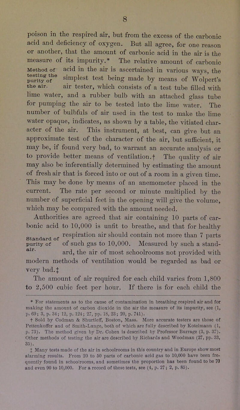 poison in the respired air, but from the excess of the carbonic acid and deficiency of oxygen. But all agi’ee, for one reason or another, that the amount of carbonic acid in the air is the measure of its impurity.* The relative amount of carbonic Method of acid in the air is ascertained in various ways, the lumTo?® simplest test being made by means of Wolpert’s the air. air tester, which consists of a test tube filled with lime water, and a rubber bulb with an attached glass tube for pumping the air to be tested into the lime water. The number of bulbfuls of air used in the test to make the lime water opaque, indicates, as shown by a table, the vitiated char- acter of the air. This instrument, at best, can give but an approximate test of the character of the air, but sufficient, it may be, if found very bad, to warrant an accurate analysis or to provide better means of ventilation.| The quality of air may also be inferentially determined by estimating the amount of fresh air that is forced into or out of a room in a given time. This may be done by means of an anemometer placed in the current. The rate per second or minute multiplied by the number of superficial feet in the opening will give the volume, which may be compared with the amount needed. Authorities are agreed that air containing 10 parts of car- bonic acid to 10,000 is unfit to breathe, and that for healthy „ respiration air should contain not more than 7 parts standard of i purity of of such gas to 10,000. Measured by such a stand- ard, the air of most schoolrooms not provided with modern methods of ventilation would be regarded as bad or very bad.J The amount of air required for each child varies from 1,800 to 2,500 cubic feet per hour. If there is for each child the • For statements as to the cause of contamination in breathing respired air and for making the amount of carbon dioxide in the air the measure of its impurity, see (1, p. 69; 3, p. 34; 12, p. 124; 27, pp. 18, 23; 20, p. 741). t Sold by Codman & Shurtleff, Boston, Mass. More accurate testers are those of Pettenkoffer and of Smith-Lunge, both of which are fully described by Kotelmann (1, p. 73). The method given by Dr. Cohen is described by Professor Burrage (3, p. 37). Other methods of testing the air are described by Richards and Woodman (27, pp. 33, 35). I Many tests made of the air in schoolrooms in this country and in Enrope show most alarming results. From 20 to 60 parts of carbonic acid gas to 10,000 have been fre- quently found in schoolrooms, and sometimes the proportion has been found to be 70 and even 90 to 10,000. For a record of these tests, see (4, p. 27; 2, p. 85).