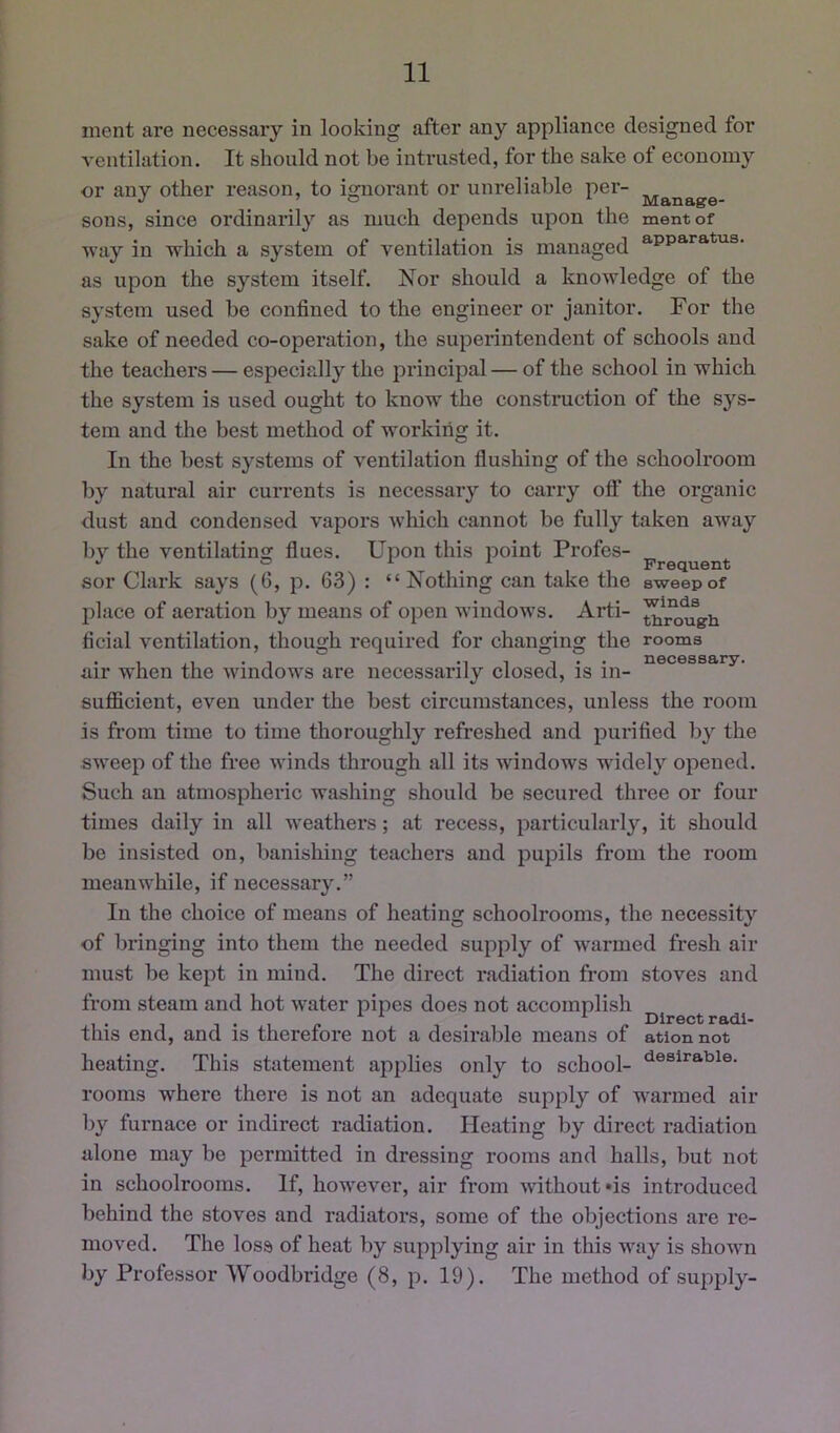 nient are necessary in looking after any appliance designed for ventilation. It should not be intrusted, for the sake of economy or any other reason, to ignorant or uni*eliable per- sons, since ordinarily as much depends upon the mentof way in which a system of ventilation is managed as upon the system itself. Nor should a knowledge of the system used be confined to the engineer or janitor. For the sake of needed co-operation, the superintendent of schools and the teachers — especially the principal— of the school in which the system is used ought to know the construction of the sys- tem and the best method of working it. In the best systems of ventilation flushing of the schoolroom by natural air currents is necessary to carry off* the organic dust and condensed vapors which cannot be fully taken away by the ventilating flues. Upon this point Profes- *' ° ^ Frequent sor Clark says (0, p. 63) : “Nothing can take the sweep of l^lace of aeration by means of open windows. Arti- ficial ventilation, though required for changing the rooms . 1 ,1 . 1 •! 1 T • • necessary. air when the windows are necessarily closed, is in- sufficient, even under the best circumstances, unless the room is from time to time thoroughly refreshed and purified by the sweep of the free M inds through all its windows widely opened. Such an atmospheric washing should be secured three or four times daily in all M’eathers; at recess, particularly, it should be insisted on, banishing teachers and pupils from the room meanwhile, if necessary.” In the choice of means of heating schoolrooms, the necessity of bringing into them the needed supply of w'armed fresh air must be kept in mind. The direct radiation from stoves and from steam and hot water pipes does not accomplish ^ ^ ^ Direct radi- tliis end, and is therefore not a desirable means of ation not heating. This statement applies only to school- rooms where there is not an adequate supply of M'armed air by furnace or indirect radiation. Heating by direct radiation alone may be permitted in dressing rooms and halls, but not in schoolrooms. If, hoM^ever, air from without »is introduced behind the stoves and radiators, some of the objections are re- moved. The loss of heat by supplying air in this M^ay is shoMm by Professor Woodbridge (8, p. 19). The method of supply-