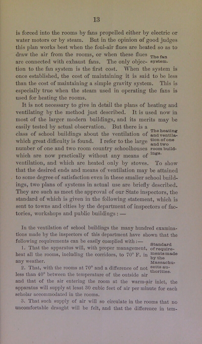 is forced into the rooms by fans propelled either by electric or water motors or by steam. But in the opinion of good judges this plan works best when the foul-air flues are heated so as to draw the air from the rooms, or when these flues The fan are connected with exhaust fans. The only objec- system, tion to the fan system is the first cost. When the system is once established, the cost of maintaining it is said to be less than the cost of maintaining a simple gravity system. This is especially true when the steam used in operating the fans is used for heating the rooms. It is not necessary to give in detail the plans of heating and ventilating by the method just described. It is used now in most of the larger modern buildings, and its merits may be easily tested by actual observation. But there is a class of school buildings about the ventilation of andventii^ which great difficulty is found. I refer to the large o J o and two number of one and two room country schoolhouses room buiid- which are now practically without any means of ventilation, and which are heated only by stoves. To show that the desired ends and means of ventilation may be attained , to some degree of satisfaction even in these smaller school build- ings, two plans of systems in actual use are briefly described. They are such as meet the approval of our State inspectors, the standard of which is given in the following statement, which is sent to towns and cities by the department of inspectors of fac- tories, workshops and public buildings : — In the ventilation of school buildings the many hundred examina- tions made by the inspectors of this department have shown that the following requirements can be easily complied with :— stand rd 1. That the apparatus will, with proper management, ofrequire- heat all the rooms, including the corridors, to 70° F. in °^entsmade by the any weather. Massachu- 2. That, with the rooms at 70° and a difference of not setts au- less than 40° between the temperature of the outside air and that of the air entering the room at the warm-air inlet, the apparatus will supply at least 30 cubic feet of air per minute for each scholar accommodated in the rooms. 3. That such supply of air will so circulate in the rooms that no uncomfortable draught will be felt, and that the difference in tern- \