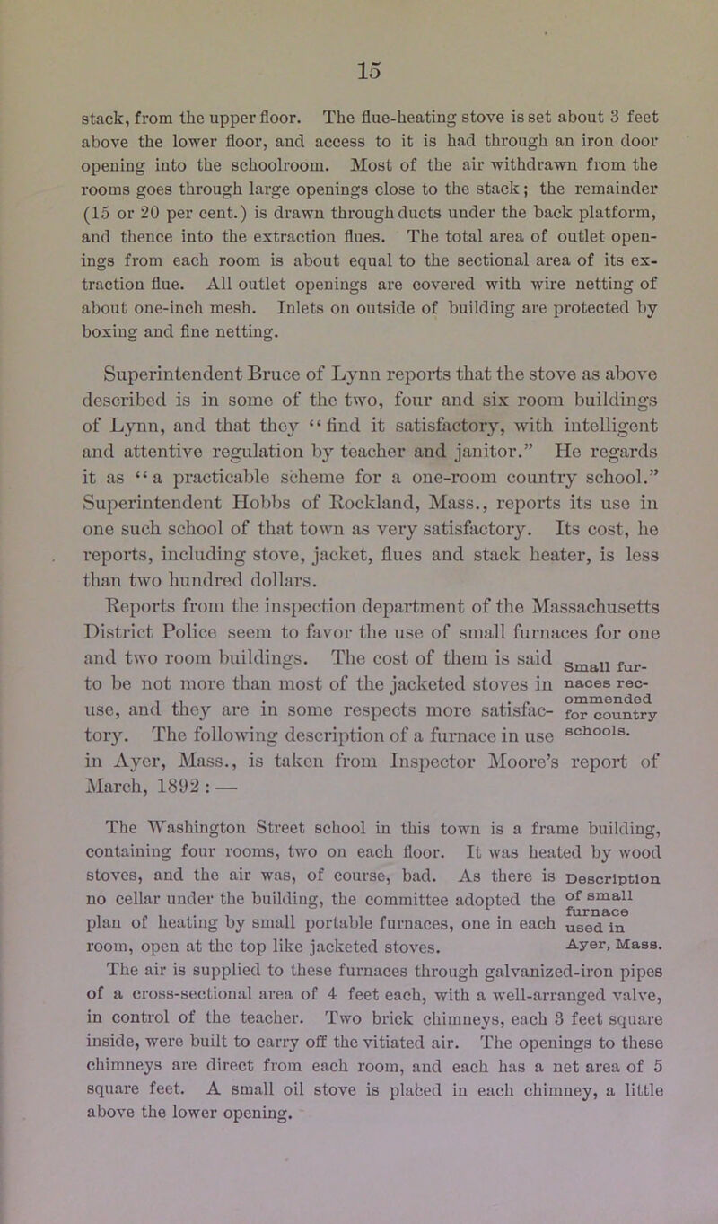 stack, from the upper floor. The flue-heating stove is set about 3 feet above the lower floor, and access to it is had through an iron door opening into the schoolroom. Most of the air withdrawn from the rooms goes through large openings close to the stack; the remainder (15 or 20 per cent.) is drawn through ducts under the back platform, and thence into the extraction flues. The total ai’ea of outlet open- ings from each room is about equal to the sectional area of its ex- traction flue. All outlet openings are covered with wire netting of about one-inch mesh. Inlets on outside of building are protected by boxing and fine netting. Superintendent Bruce of Lynn reports that the stove as above described is in some of the two, four and six room buildings of Lynn, and that they “find it satisfiictory, with intelligent and attentive regulation by teacher and janitor.” He regards it as “a practicable scheme for a one-room country school.” Superintendent Hobbs of Rockland, Mass., reports its use in one such school of that town as very satisfactoiy. Its cost, he reports, including stove, jacket, flues and stack heater, is less than two hundred dollars. Reports from the inspection department of the Massachusetts District Police seem to favor the use of small furnaces for one and two room buildings. The cost of them is said fur- to be not more than most of the jacketed stoves in naces rec- , ,, . , ,. „ ommended use, and they are in some respects more satisiac- for country tory. The following description of a furnace in use scuoois. in Ayer, Mass., is taken from Inspector Moore’s report of Mai’ch, 1892 : — The Washington Street school in this town is a frame building, containing four rooms, two on each floor. It was heated by wood stoves, and the air was, of course, bad. As there is Description no eellar under the building, the committee adopted the small plan of heating by small portable furnaces, one in each used in room, open at the top like jacketed stoves. Ayer, Mass. The air is supplied to these furnaces through galvanized-iron pipes of a cross-sectional area of 4 feet each, with a well-arranged valve, in control of the teacher. Two brick chimneys, each 3 feet square inside, were built to carry off the vitiated air. The openings to these chimneys are direct from each room, and each has a net area of 5 square feet. A small oil stove is plabed in each chimney, a little above the lower opening.