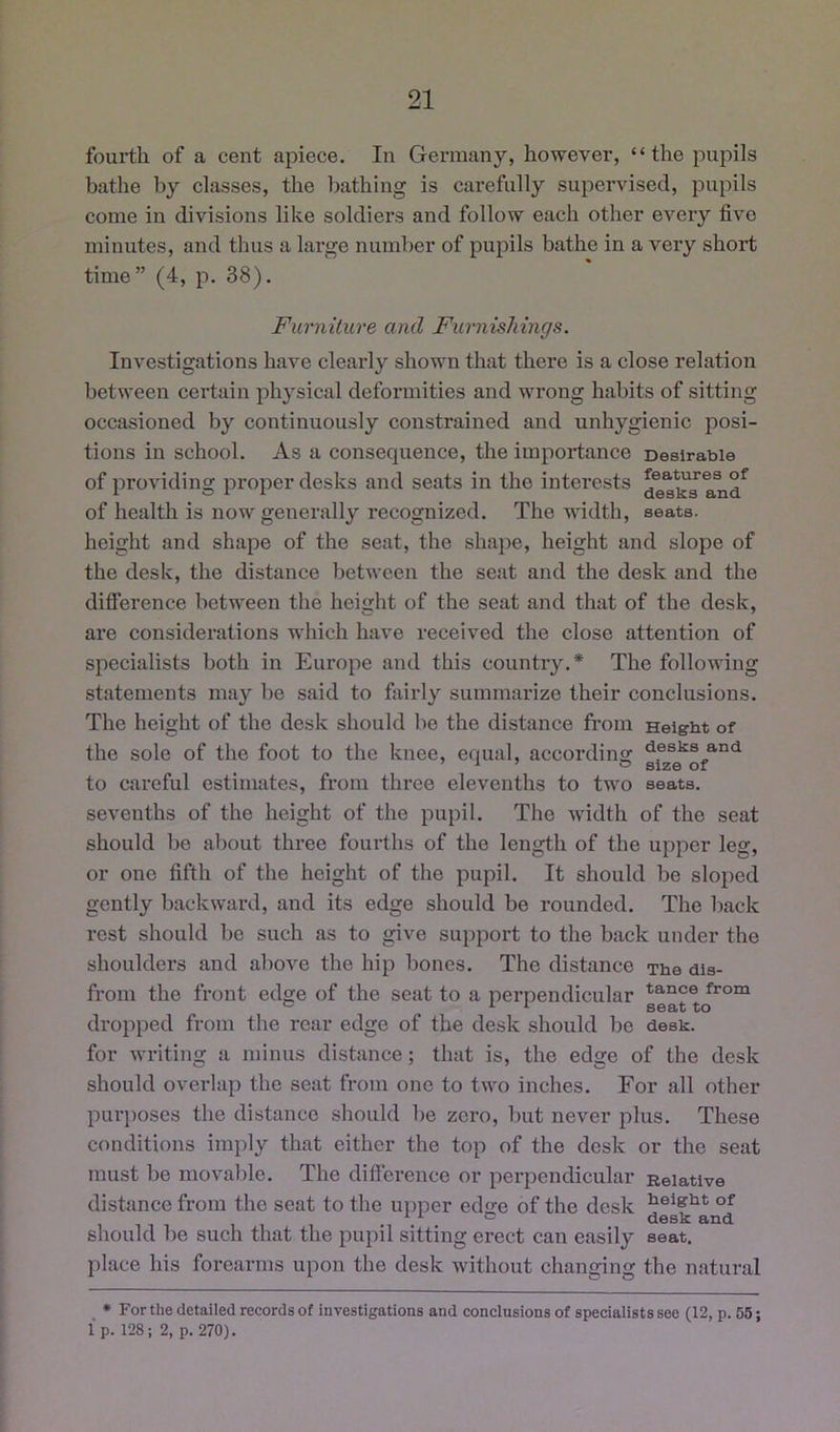 fourth of a cent apiece. In Germany, however, “the pupils bathe by classes, the bathing is carefully supervised, pupils come in divisions like soldiers and follow each other every five minutes, and thus a large number of pupils bathe in a very short time” (4, p. 38). Furniture and Furnishings. Investigations have clearly shown that there is a close relation between certain physical deformities and wrong habits of sitting occasioned by continuously constrained and unhygienic posi- tions in school. As a consequence, the importance Desirable of providing pi’oper desks and seats in the interests of health is now generally I’ecognized. The width, seats, height and shape of the seat, the shape, height and slope of the desk, the distance between the seat and the desk and the difference between the heiffht of the seat and that of the desk, are considerations which have received the close attention of specialists both in Europe and this country.* The following statements may be said to fairly summarize their conclusions. The height of the desk should be the distance from Height of the sole of the foot to the knee, equal, according d®sks and to careful estimates, from three elevenths to two seats, sevenths of the height of the pupil. The Avidth of the seat should bo about three fourths of the length of the upper leg, or one fifth of the height of the pupil. It should be slojied gently backward, and its edge should be rounded. The back rest should bo such as to give support to the back under the shoulders and above the hip bones. The distance The dis- from the front edge of the seat to a perpendicular dropped from the rear edge of the desk should be desk, for writino; a minus distance; that is, the ed<re of the desk should overlap the seat from one to tivo inches. For all other purjioses the distance should be zero, but never plus. These conditions imply that either the top of the desk or the seat must be movable. The difterence or perpendicular Relative distance from the seat to the uiiper ed<re of the desk * i. c u6Si£ should be such that the pupil sitting erect can easily seat, place his forearms upon the desk without changing the natural • For the detailed records of investigations and conclusions of specialists see (12, p. 55; Ip. 128; 2, p. 270).