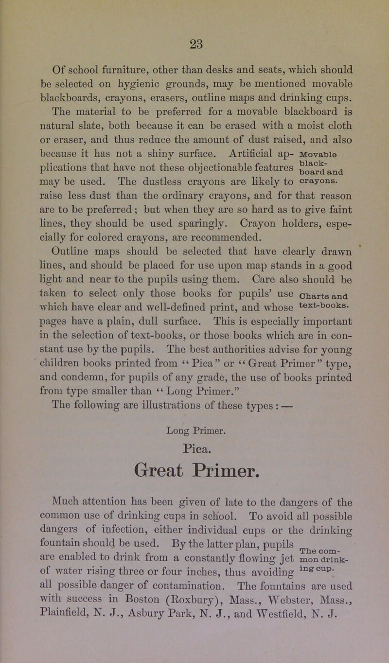 Of school furniture, other than desks and seats, which should be selected on hygienic grounds, may be mentioned movable blackboards, crayons, erasers, outline maps and drinking cups. The material to be preferred for a movable blackboard is natural slate, both because it can be erased with a moist cloth or eraser, and thus reduce the amount of dust raised, and also because it has not a shiny surface. Artificial ap- Movable plications that have not these objectionable features board'and may be used. The dustless crayons are likely to crayons, raise less dust than the ordinary crayons, and for that reason are to be preferred; but when they are so hard as to give faint lines, they should be used sparingly. Crayon holders, espe- cially for colored crayons, are recommended. Outline maps should be selected that have clearly drawn lines, and should be placed for use upon map stands in a good light and near to the pupils using them. Care also should be taken to select only those books for pupils’ use charts and which have clear and well-defined print, and whose text-books, pages have a plain, dull surface. This is especially important in the selection of text-books, or those books which are in con- stant use by the pupils. The best authorities advise for young children books printed from “ Pica” or “ Great Primer” type, and condemn, for pupils of any grade, the use of books printed from type smaller than “ Long Primer.” The following are illustrations of these types : — Long Primer. Pica. Great Primer. Much attention has been given of late to the dangers of the common use of drinking cups in school. To avoid all possible dangers of infection, either individual cups or the drinking fountain should be used. By the latter plan, pupils are enabled to drink from a constantly flowing jet mon drlnk- of water rising three or four inches, thus avoiding all possible danger of contamination. The fountains are used with success in Boston (Roxbury), Mass., Webster, Mass., Plainfield, N. J., Asbury Park, N. J., and Westfield, N. J.