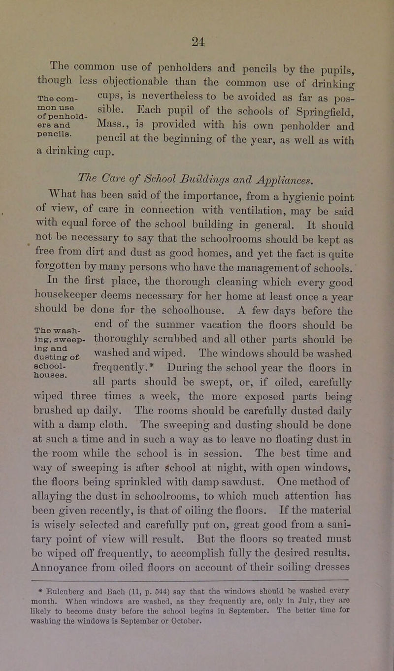 Tho common use of penholders and peneils the pupils, though less objectionable than the common use of drinking The com- cups, is nevertheless to be avoided as far as pos- “fp“enhoid- schools of Spring-field, ers and Mass., is provided with his own penholder and pencils. pencil at the beginning of the year, as well as with a drinking cup. The Care of School Buildings and Appliances. What has been said of the importance, from a hygienic point of view, of care in connection with ventilation, may be said with equal force of the school building in general. It should not be necessary to say that the schoolrooms should be kept as free from dirt and dust as good homes, and yet the fact is quite forgotten by many persons who have the management of schools. In the first place, the thorough cleaning which every good housekeeper deems necessary for her home at least once a year should be done for the schoolhouse. A few days before the end of the summer vacation the floors should be thoroughly scrubbed and all other parts should be washed and wiped. The windows should be washed frequently.* During the school year the floors in all parts should be swept, or, if oiled, carefully wiped three times a week, the more exposed parts being brushed up daily. The rooms should be carefully dusted daily with a damp cloth. The sweeping and dusting should be done at such a time and in such a way as to leave no floating dust in the room while the school is in session. The best time and way of sweeping is after School at night, with open windows, the floors being sprinkled with damp sawdust. One method of allaying the dust in schoolrooms, to which much attention has been given recently, is that of oiling the floors. If the material is wisely selected and carefully put on, great good from a sani- tary point of view will result. But the floors so treated must he wiped off frequently, to accomplish fully the desired results. Annoyanee from oiled floors on account of their soiling dresses The wash- ing, sweep- ing and dusting of- school- houses. * Eulenberg and Bach (11, p. 644) say that the windows should he washed every month. When windows are washed, as they frequently are, only in July, they are likely to become dusty before the school begins in September. The better time for washing the windows is September or October.